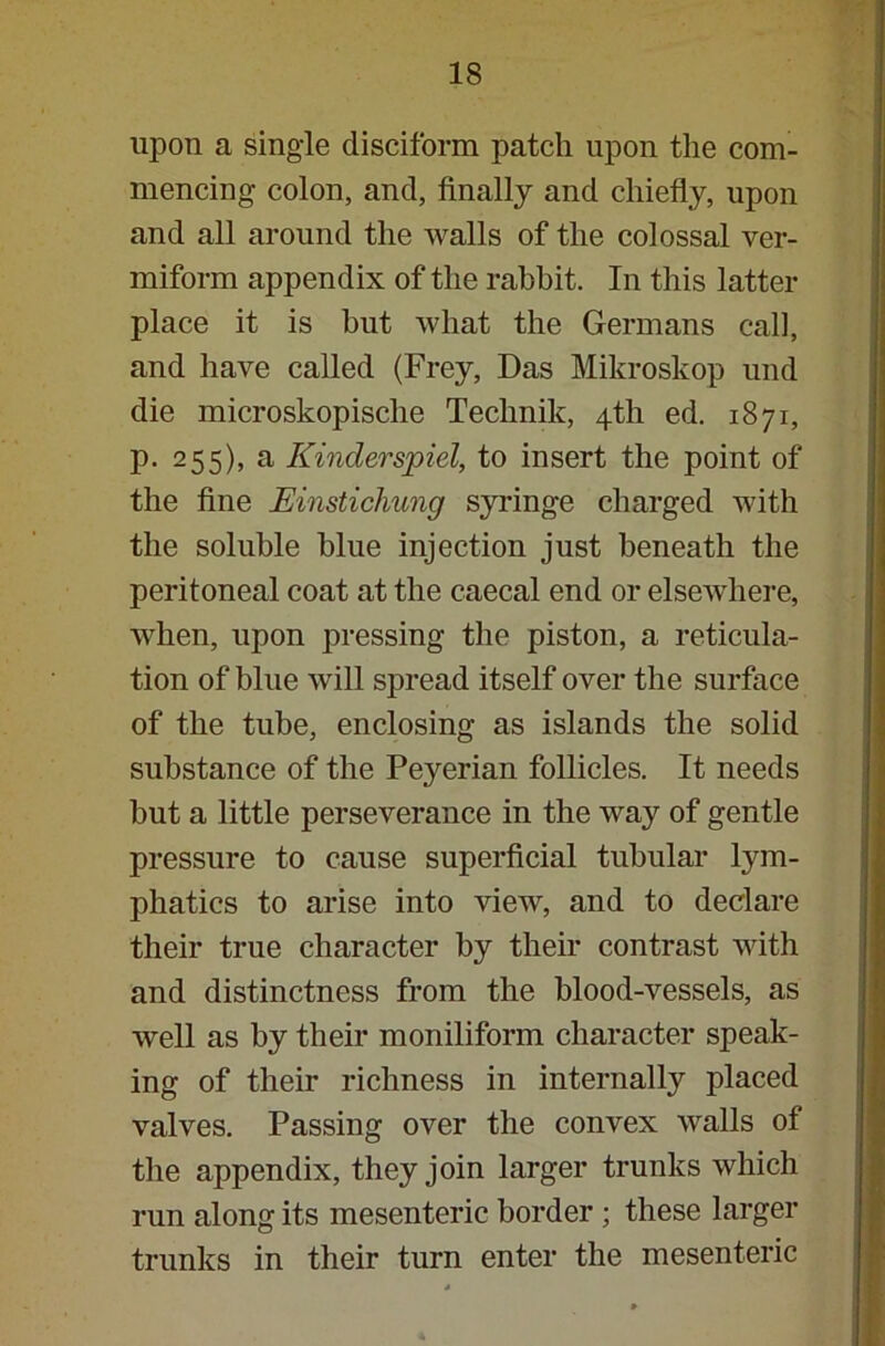 upon a single disciform patch upon the com- mencing colon, and, finally and chiefly, upon and all around the walls of the colossal ver- miform appendix of the rabbit. In this latter place it is but what the Germans call, and have called (Frey, Das Mikroskop und die microskopische Technik, 4th ed. 1871, p. 255), a Kinderspiel, to insert the point of the fine Einstichung syringe charged with the soluble blue injection just beneath the peritoneal coat at the caecal end or elsewhere, when, upon pressing the piston, a reticula- tion of bine will spread itself over the surface of the tube, enclosing as islands the solid substance of the Peyerian follicles. It needs but a little perseverance in the way of gentle pressure to cause superficial tubular lym- phatics to arise into view, and to declare their true character by their contrast with and distinctness from the blood-vessels, as well as by their moniliform character speak- ing of their richness in internally placed valves. Passing over the convex walls of the appendix, they join larger trunks which run along its mesenteric border ; these larger trunks in their turn enter the mesenteric