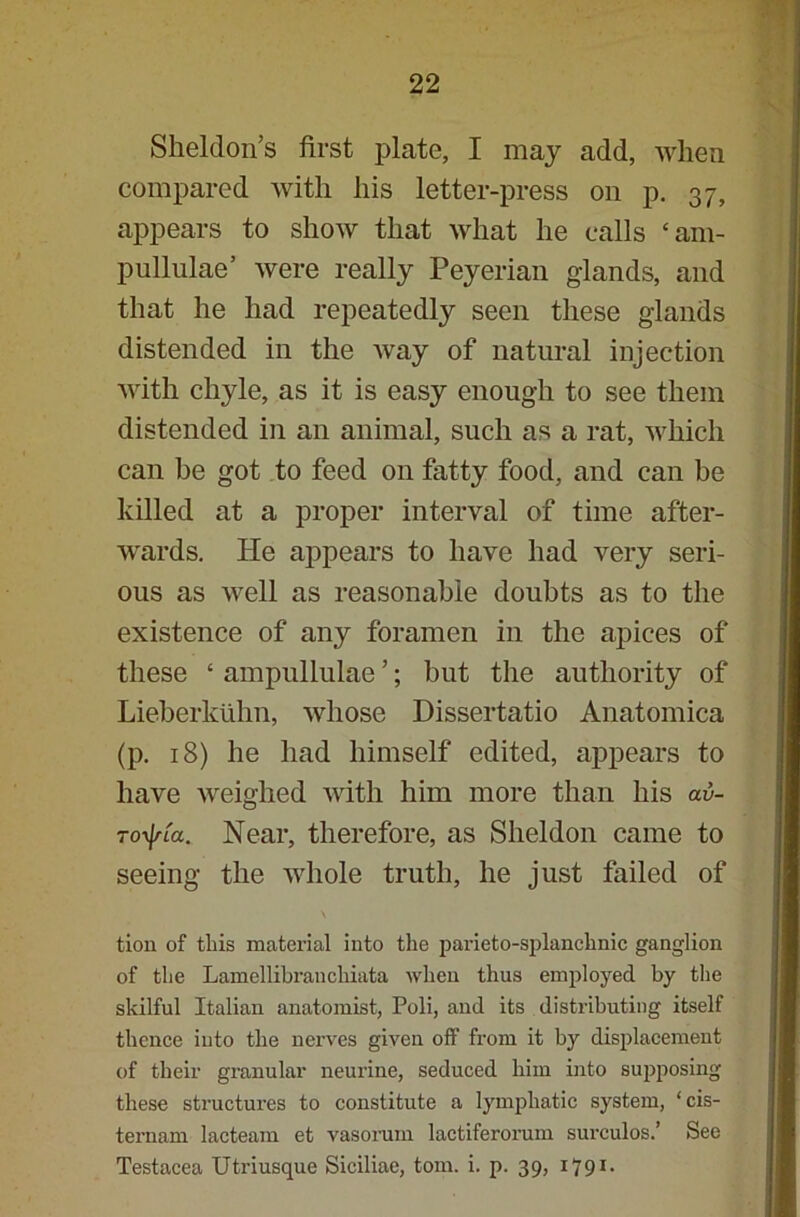 Sheldon’s first plate, I may add, when compared with his letter-press on p. 37, appears to show that what he calls ‘am- pullulae’ were really Peyerian glands, and that he had repeatedly seen these glands distended in the way of natural injection with chyle, as it is easy enough to see them distended in an animal, such as a rat, which can be got to feed on fatty food, and can be killed at a proper interval of time after- wards. He appears to have had very seri- ous as well as reasonable doubts as to the existence of any foramen in the apices of these ‘ ampullulae ’; but the authority of Lieberkuhn, whose Dissertatio Anatomica (p. 18) he had himself edited, appears to have weighed with him more than his av- ToyjrLa. Near, therefore, as Sheldon came to seeing the whole truth, he just failed of tiou of this material into the parieto-splanchnic ganglion of the Lamellibranchiata when thus employed by the skilful Italian anatomist, Poli, and its distributing itself thence into the nerves given off from it by displacement of their granular neurine, seduced him into supposing these structures to constitute a lymphatic system, ‘cis- ternam lacteam et vasorum lactiferorum surculos.’ See Testacea Utriusque Siciliae, tom. i. p. 39, 1791.
