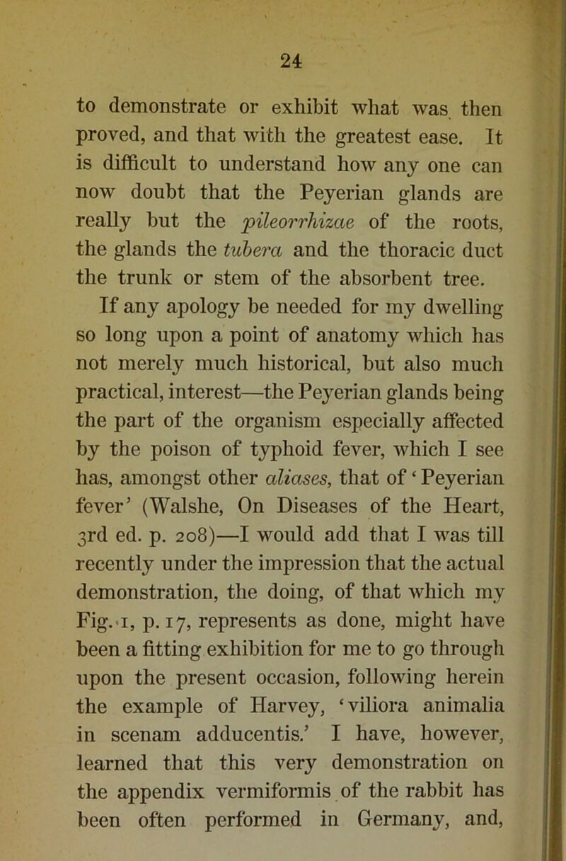 to demonstrate or exhibit what was then proved, and that with the greatest ease. It is difficult to understand how any one can now doubt that the Peyerian glands are really but the jpileorrhizae of the roots, the glands the tuberct and the thoracic duct the trunk or stem of the absorbent tree. If any apology be needed for my dwelling so long upon a point of anatomy which has not merely much historical, hut also much practical, interest—the Peyerian glands being the part of the organism especially affected by the poison of typhoid fever, which I see has, amongst other aliases, that of ‘ Peyerian fever’ (Walshe, On Diseases of the Heart, 3rd ed. p. 208)—I would add that I was till recently under the impression that the actual demonstration, the doing, of that which my Fig. 1, p. 17, represents as done, might have been a fitting exhibition for me to go through upon the present occasion, following herein the example of Harvey, ‘viliora animalia in scenam adducentis.’ I have, however, learned that this very demonstration on the appendix vermiformis of the rabbit has been often performed in Germany, and,