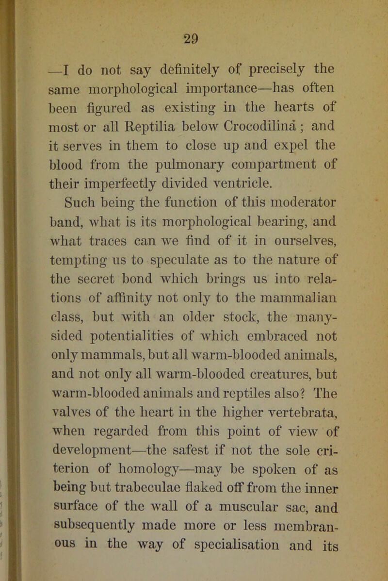 —I do not say definitely of precisely the same morphological importance—has often been figured as existing in the hearts of most or all Reptilia below Crocodilina ; and it serves in them to close up and expel the blood from the pulmonary compartment of their imperfectly divided ventricle. Such being the function of this moderator band, what is its morphological bearing, and what traces can we find of it in ourselves, tempting us to speculate as to the nature of the secret bond which brings us into rela- tions of affinity not only to the mammalian class, but with an older stock, the many- sided potentialities of which embraced not only mammals, but all warm-blooded animals, and not only all warm-blooded creatures, but warm-blooded animals and reptiles also? The valves of the heart in the higher vertebrata, when regarded from this point of view of development—the safest if not the sole cri- terion of homology—may be spoken of as being but trabeculae flaked off from the inner surface of the wall of a muscular sac, and subsequently made more or less membran- ous in the way of specialisation and its