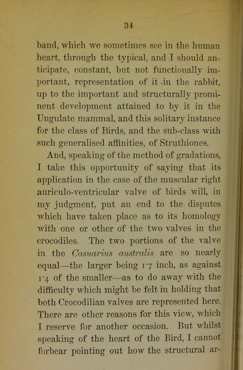band, which we sometimes see in the human heart, through the typical, and I should an- ticipate, constant, but not functionally im- portant, representation of it -in the rabbit, up to the important and structurally promi- nent development attained to by it in the Ungulate mammal, and this solitary instance for the class of Birds, and the sub-class with such generalised affinities, of Struthiones. And, speaking of the method of gradations, I take this opportunity of saying that its application in the case of the muscular right auriculo-ventricular valve of birds will, in my judgment, put an end to the disputes which have taken place as to its homology with one or other of the two valves in the crocodiles. The two portions of the valve in the Casuarius australis are so nearly equal—the larger being 17 inch, as against 1 -4 of the smaller—as to do away with the difficulty which might be felt in holding that both Crocodilian valves are represented here. There are other reasons for this view, which I reserve for another occasion. But whilst speaking of the heart of the Bird, I cannot forbear pointing out how the structural ar-