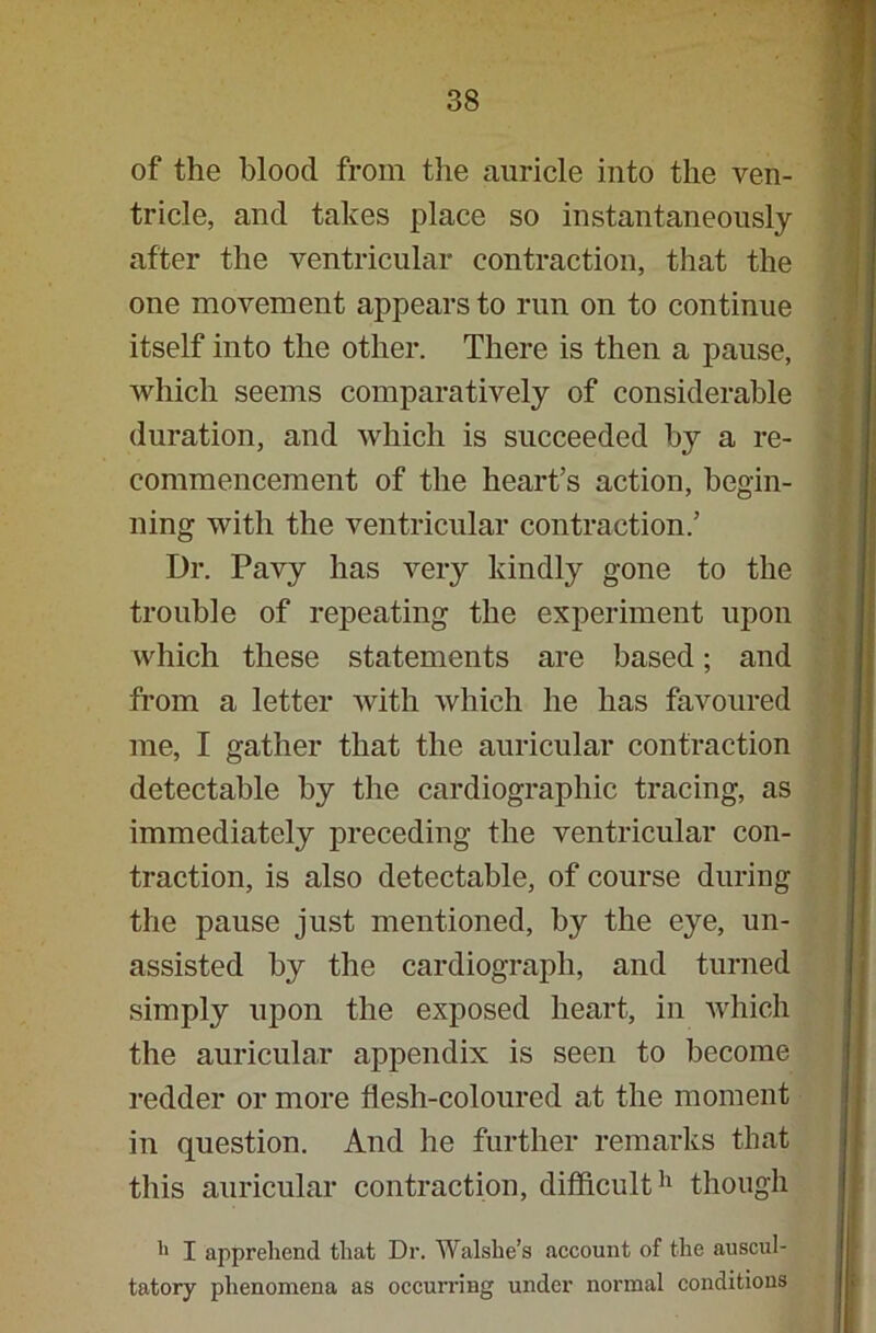 of the blood from the auricle into the ven- tricle, and takes place so instantaneously after the ventricular contraction, that the one movement appears to run on to continue itself into the other. There is then a pause, which seems comparatively of considerable duration, and which is succeeded by a re- commencement of the heart’s action, begin- ning with the ventricular contraction.’ Dr. Pavy has very kindly gone to the trouble of repeating the experiment upon which these statements are based; and from a letter with which he has favoured me, I gather that the auricular contraction detectable by the cardiographic tracing, as immediately preceding the ventricular con- traction, is also detectable, of course during the pause just mentioned, by the eye, un- assisted by the cardiograph, and turned simply upon the exposed heart, in which the auricular appendix is seen to become redder or more flesh-coloured at the moment in question. And he further remarks that this auricular contraction, difficult11 though h I apprehend that Dr. Walshe’s account of the auscul- tatory phenomena as occurring under normal conditions