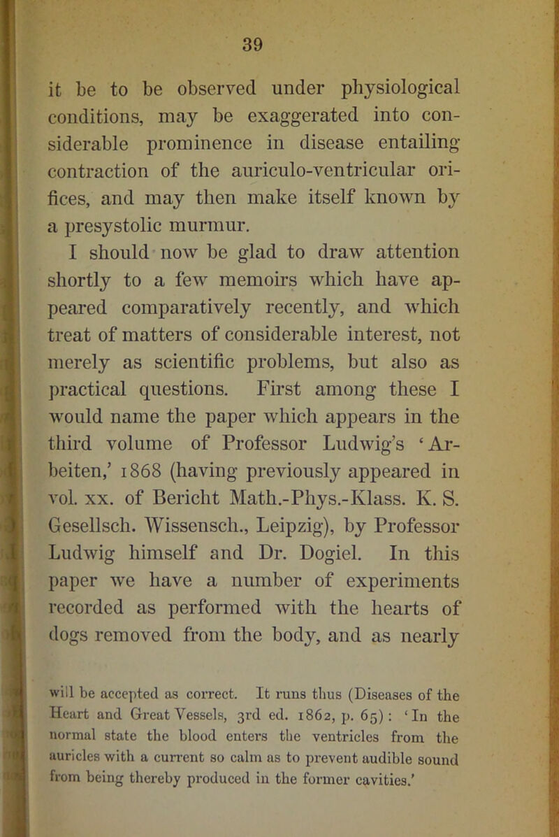 it be to be observed under physiological conditions, may be exaggerated into con- siderable prominence in disease entailing contraction of the auriculo-ventricular ori- fices, and may then make itself known by a presystolic murmur. I should now be glad to draw attention shortly to a few memoirs which have ap- peared comparatively recently, and which treat of matters of considerable interest, not merely as scientific problems, but also as practical questions. First among these I would name the paper which appears in the third volume of Professor Ludwig’s ‘Ar- beiten,’ 1868 (having previously appeared in vol. xx. of Bericht Math.-Phys.-Ivlass. K. S. Gesellsch. Wissensch., Leipzig), by Professor Ludwig himself and Dr. Dogiel. In this paper we have a number of experiments recorded as performed with the hearts of dogs removed from the body, and as nearly will be accepted as correct. It runs thus (Diseases of the Heart and Great Vessels, 3rd eel. 1862, p. 65): ‘In the normal state the blood enters the ventricles from the auricles with a current so calm as to prevent audible sound from being thereby produced in the former cavities.’