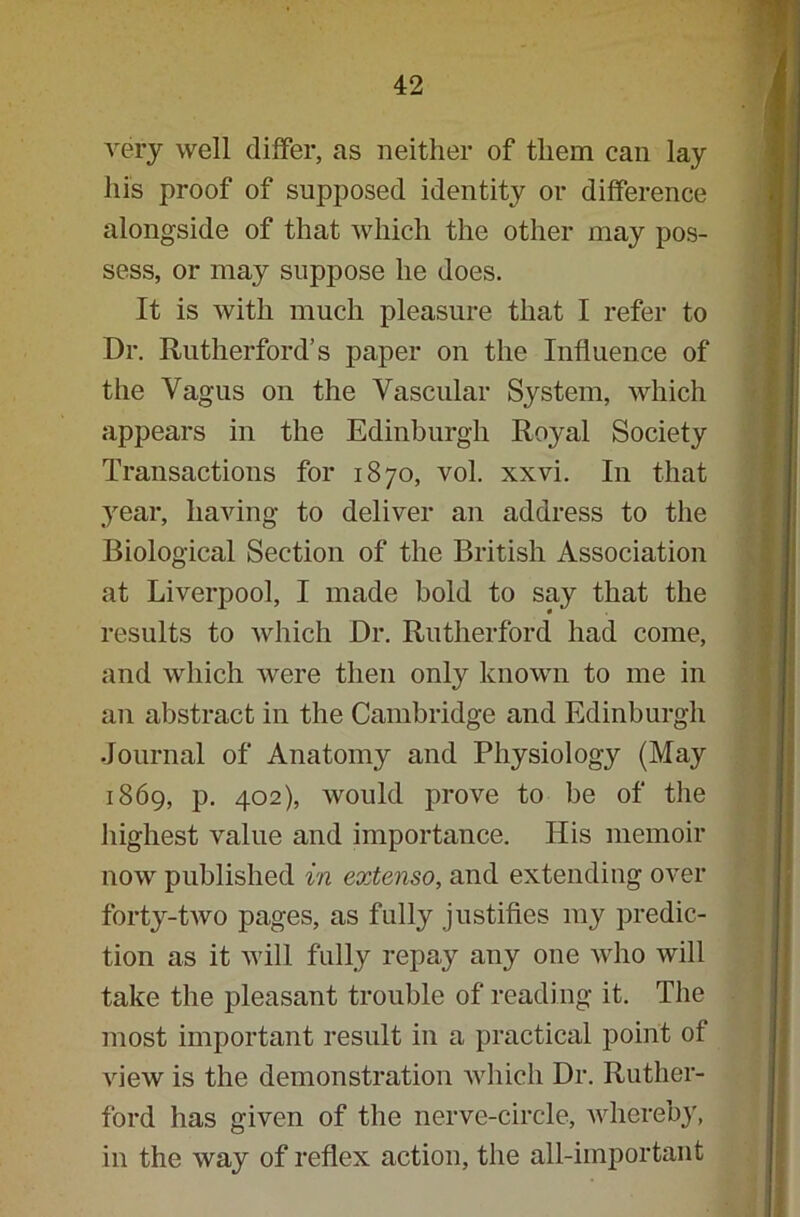 very well differ, as neither of them can lay his proof of supposed identity or difference alongside of that which the other may pos- sess, or may suppose he does. It is with much pleasure that I refer to Dr. Rutherford’s paper on the Influence of the Vagus on the Vascular System, which appears in the Edinburgh Royal Society Transactions for 1870, vol. xxvi. In that year, having to deliver an address to the Biological Section of the British Association at Liverpool, I made bold to say that the results to which Dr. Rutherford had come, and which were then only known to me in an abstract in the Cambridge and Edinburgh Journal of Anatomy and Physiology (May 1869, p. 402), would prove to be of the highest value and importance. His memoir now published in extenso, and extending over forty-two pages, as fully justifies my predic- tion as it will fully repay any one who will take the pleasant trouble of reading it. The most important result in a practical point of view is the demonstration which Dr. Ruther- ford has given of the nerve-circle, wherebj', in the way of reflex action, the all-important