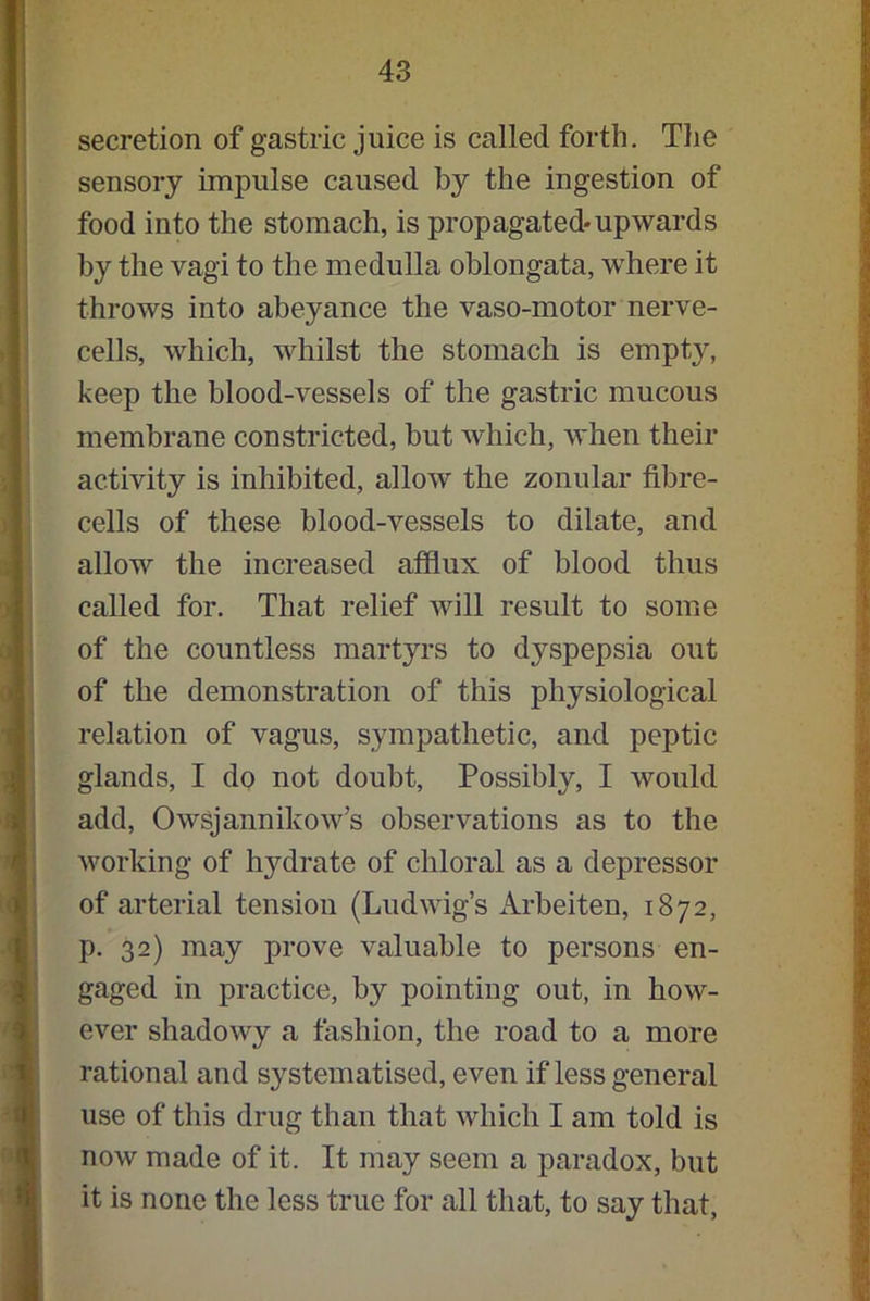secretion of gastric juice is called forth. The sensory impulse caused by the ingestion of food into the stomach, is propagated-upwards by the vagi to the medulla oblongata, where it throws into abeyance the vaso-motor nerve- cells, which, whilst the stomach is empty, keep the blood-vessels of the gastric mucous membrane constricted, but which, when their activity is inhibited, allow the zonular fibre- cells of these blood-vessels to dilate, and allow the increased afflux of blood thus called for. That relief will result to some of the countless martyrs to dyspepsia out of the demonstration of this physiological relation of vagus, sympathetic, and peptic glands, I do not doubt, Possibly, I would add, Owsjannikow’s observations as to the working of hydrate of chloral as a depressor of arterial tension (Ludwig’s Arbeiten, 1872, p. 32) may prove valuable to persons en- gaged in practice, by pointing out, in how- ever shadowy a fashion, the road to a more rational and systematised, even if less general use of this drug than that which I am told is now made of it. It may seem a paradox, but it is none the less true for all that, to say that,