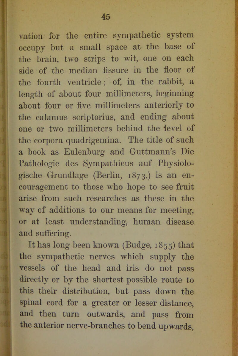 vation for the entire sympathetic system occupy hut a small space at the base of the brain, two strips to wit, one on each side of the median fissure in the floor of the fourth ventricle; of, in the rabbit, a length of about four millimeters, beginning about four or five millimeters anteriorly to the calamus scriptorius, and ending about one or two millimeters behind the level of the corpora quadrigemina. The title of such a book as Eulenburg and Guttmann's Die Pathologie des Syinpathicus auf Physiolo- gische Grundlage (Berlin, 1873,) is an en- couragement to those who hope to see fruit arise from such researches as these in the way of additions to our means for meeting, or at least understanding, human disease and suffering. It has long been known (Budge, 1855) that the sympathetic nerves which supply the vessels of the head and iris do not pass directly or by the shortest possible route to this their distribution, but pass down the spinal cord for a greater or lesser distance, and then turn outwards, and pass from the anterior nerve-branches to bend upwards.