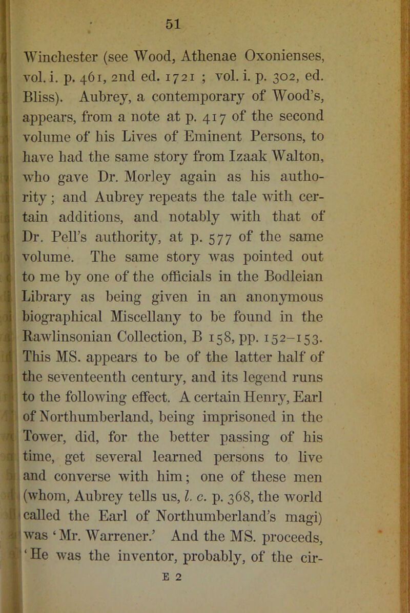 i Winchester (see Wood, Athenae Oxonienses, vol. i. p. 461, 2nd ed. 1721 ; vol. i. p. 302, ed. Bliss). Aubrey, a contemporary of Wood’s, appears, from a note at p. 417 of the second volume of liis Lives of Eminent Persons, to have had the same story from Izaak Walton, who gave Dr. Morley again as his autho- rity ; and Aubrey repeats the tale with cer- tain additions, and notably with that of Dr. Pell’s authority, at p. 577 of the same volume. The same story was pointed out to me by one of the officials in the Bodleian Library as being given in an anonymous biographical Miscellany to be found in the Rawlinsonian Collection, B 158, pp. 15 2-15 3. This MS. appears to be of the latter half of the seventeenth century, and its legend runs to the following effect. A certain Henry, Earl of Northumberland, being imprisoned in the Tower, did, for the better passing of his time, get several learned persons to live and converse with him; one of these men (whom, Aubrey tells us, l. c. p. 368, the world called the Earl of Northumberland’s magi) was ‘Mr. Warrener.’ And the MS. proceeds, ‘ He was the inventor, probably, of the cir- E 2