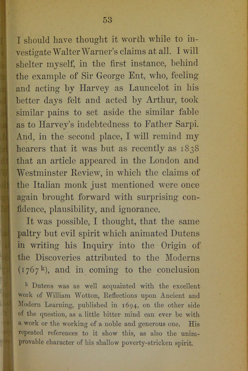 I should have thought it worth while to in- vestigate Walter Warner’s claims at all. I will shelter myself, in the first instance, behind the example of Sir George Ent, who, feeling and acting by Harvey as Launcelot in his better days felt and acted by Arthur, took similar pains to set aside the similar fable as to Harvey’s indebtedness to Father Sarpi. And, in the second place, I will remind my hearers that it was but as recently as 1838 that an article appeared in the London and Westminster Review, in which the claims of the Italian monk just mentioned were once again brought forward with surprising con- fidence, plausibility, and ignorance. It was possible, I thought, that the same paltry but evil spirit which animated Dntens in writing his Inquiry into the Origin of the Discoveries attributed to the Moderns (1767k), and in coming to the conclusion k Dutens was as well acquainted with the excellent work of William Wotton, Reflections upon Ancient and Modern Learning, published in 1694, on the other side of the question, as a little bitter mind can ever be with a work or the working of a noble and generous one. His repeated references to it show this, as also the unim- provable character of bis shallow poverty-stricken spirit.