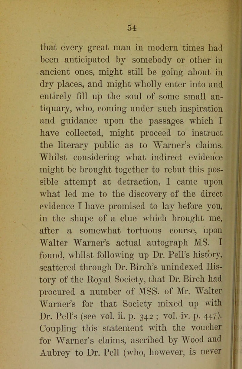 that every great man in modern times had been anticipated by somebody or other in ancient ones, might still he going about in dry places, and might wholly enter into and entirely fill up the soul of some small an- tiquary, who, coming under such inspiration and guidance upon the passages which I have collected, might proceed to instruct the literary public as to Warner’s claims. Whilst considering what indirect evidence might be brought together to rebut this pos- sible attempt at detraction, I came upon what led me to the discovery of the direct evidence I have promised to lay before you, in the shape of a clue which brought me, after a somewhat tortuous course, upon Walter Warner’s actual autograph MS. I found, whilst following up Dr. Pell’s history, scattered through Dr. Birch’s unindexed His- tory of the Royal Society, that Dr. Birch had procured a number of MSS. of Mr. Walter Warner’s for that Society mixed up with Dr. Pell’s (see vol. ii. p. 342 ; vol. iv. p. 447). Coupling this statement with the voucher for Warner’s claims, ascribed by Wood and Aubrey to Dr. Pell (who, however, is never