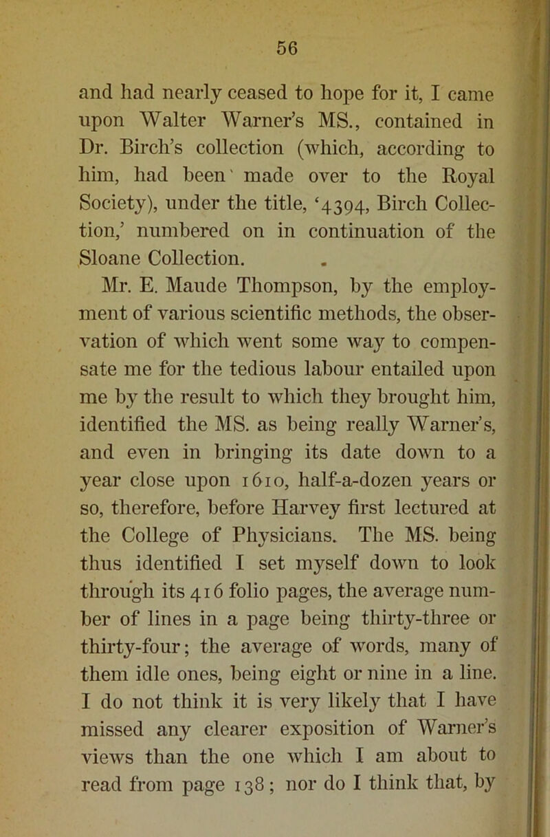 and had nearly ceased to hope for it, I came upon Walter Warner’s MS., contained in Dr. Birch’s collection (which, according to him, had been' made over to the Royal Society), under the title, ‘4394, Birch Collec- tion,’ numbered on in continuation of the Sloane Collection. Mr. E. Maude Thompson, by the employ- ment of various scientific methods, the obser- vation of which went some way to compen- sate me for the tedious labour entailed upon me by the result to which tliey^ brought him, identified the MS. as being really Warner’s, and even in bringing its date down to a year close upon 1610, half-a-dozen years or so, therefore, before Harvey first lectured at the College of Physicians. The MS. being thus identified I set myself down to look through its 416 folio pages, the average num- ber of lines in a page being thirty-three or thirty-four; the average of words, many of them idle ones, being eight or nine in a line. I do not think it is very likely that I have missed any clearer exposition of Warner’s views than the one which I am about to read from page 138 ; nor do I think that, by
