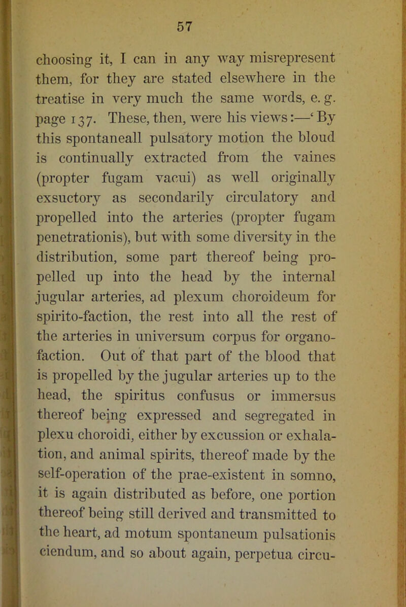 choosing it, I can in any way misrepresent them, for they are stated elsewhere in the treatise in very much the same words, e. g. page 13 7. These, then, were his views:—‘ By this spontaneall pulsatory motion the bloud is continually extracted from the vaines (propter fugam vacui) as well originally exsuctory as secondarily circulatory and propelled into the arteries (propter fugam penetrationis), but with some diversity in the distribution, some part thereof being pro- pelled up into the head by the internal jugular arteries, ad plexum choroideum for spirito-faction, the rest into all the rest of the arteries in universum corpus for organo- faction. Out of that part of the blood that is propelled by the jugular arteries up to the head, the spiritus confusus or immersus thereof being expressed and segregated in plexu choroidi, either by excussion or exhala- tion, and animal spirits, thereof made by the self-operation of the prae-existent in somno, it is again distributed as before, one portion thereof being still derived and transmitted to the heart, ad motum spontaneum pulsationis ciendum, and so about again, perpetua circu-