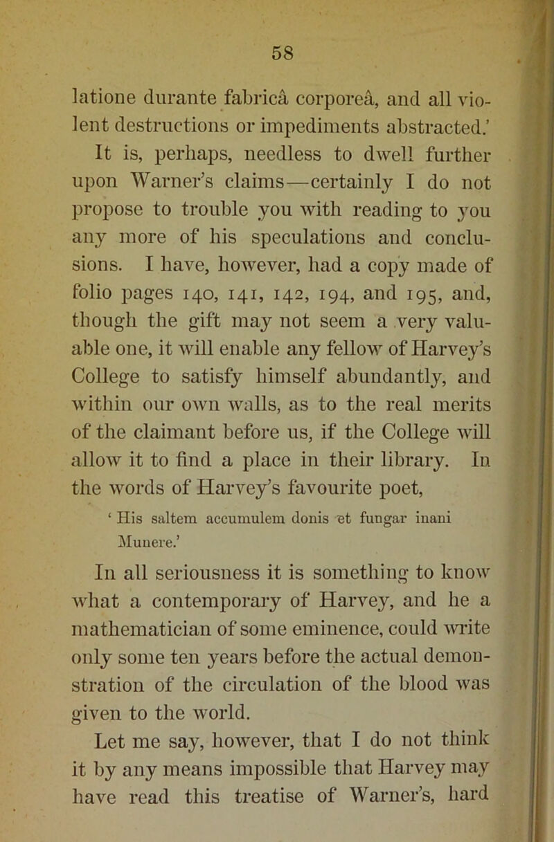latione durante fabrica corporea, and all vio- lent destructions or impediments abstracted.’ It is, perhaps, needless to dwell further upon Warner’s claims—certainly I do not propose to trouble you with reading to you any more of his speculations and conclu- sions. I have, however, had a copy made of folio pages 140, 141, 142, 194, and 195, and, though the gift may not seem a very valu- able one, it will enable any fellow of Harvey’s College to satisfy himself abundantly, and within our own walls, as to the real merits of the claimant before us, if the College will allow it to find a place in their library. In the words of Harvey’s favourite poet, 1 His saltern accumulem donis 'et fungax- inani Muuere.’ Iii all seriousness it is something to know what a contemporary of Harvey, and he a mathematician of some eminence, could write only some ten years before the actual demon- stration of the circulation of the blood was given to the world. Let me say, however, that I do not think it by any means impossible that Harvey may have read this treatise of Warner’s, hard