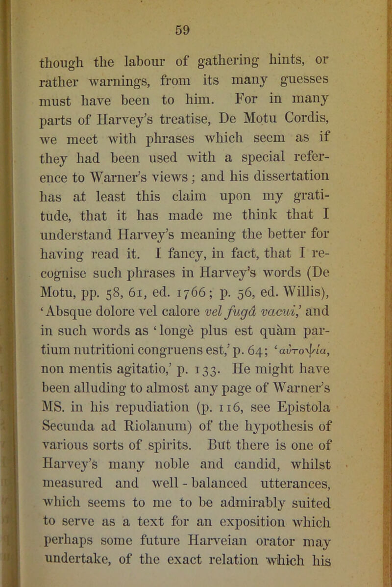 though the labour of gathering hints, or rather warnings, from its many guesses must have been to him. For in many parts of Harvey’s treatise, De Motu Cordis, we meet with phrases which seem as if they had been used with a special refer- ence to Warner’s views; and his dissertation has at least this claim upon my grati- tude, that it has made me think that I understand Harvey’s meaning the better for having read it. I fancy, in fact, that I re- cognise such phrases in Harvey’s words (De Motu, pp. 58, 61, ed. 1766; p. 56, ed. Willis), ‘Absque dolore vel calore vel fugd vcicui,’ and in such words as ‘ longe plus est quam par- tium nutritioni congruens est,’ p. 64; ‘aurora, non mentis agitatio,’ p. 133. He might have been alluding to almost any page of Warner’s MS. in his repudiation (p. 116, see Epistola Secunda ad Riolanum) of the hypothesis of various sorts of spirits. But there is one of Harvey’s many noble and candid, whilst measured and well - balanced utterances, which seems to me to be admirably suited to serve as a text for an exposition which perhaps some future Harveian orator may undertake, of the exact relation which his