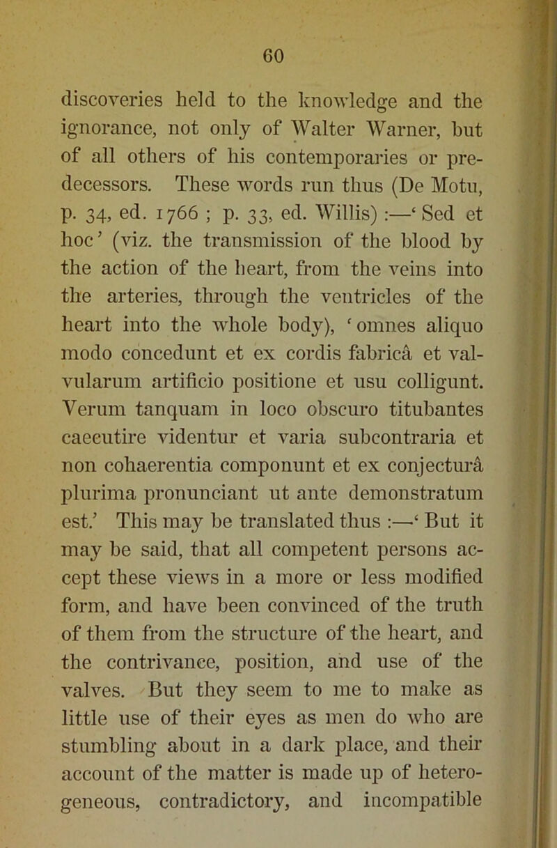 discoveries held to the knowledge and the ignorance, not only of Walter Warner, hut of all others of his contemporaries or pre- decessors. These words run thus (De Motu, p. 34, ed. 1766 ; p. 33, ed. Willis) :—‘ Sed et hoc ’ (viz. the transmission of the blood by the action of the heart, from the veins into the arteries, through the ventricles of the heart into the whole body), ‘ omnes aliquo modo concedunt et ex cordis fabrica et val- vularum artificio positione et usu colligunt. Verum tanquam in loco obscuro titubantes caeeutire videntur et varia subcontraria et non cohaerentia componunt et ex conjectura plurima pronunciant ut ante demonstratum est.’ This may be translated thus :—‘ But it may be said, that all competent persons ac- cept these views in a more or less modified form, and have been convinced of the truth of them from the structure of the heart, and the contrivance, position, and use of the valves. But they seem to me to make as little use of their eyes as men do who are stumbling about in a dark place, and their account of the matter is made up of hetero- geneous, contradictory, and incompatible