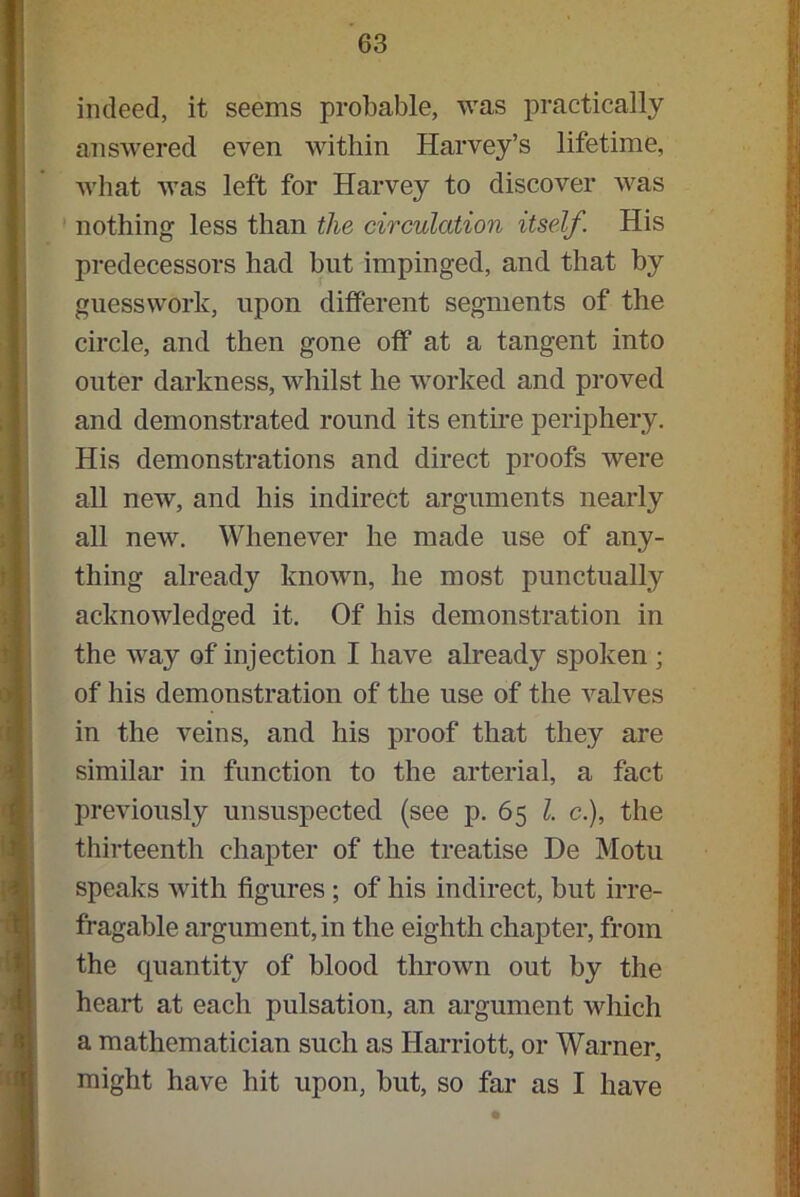indeed, it seems probable, was practically answered even within Harvey’s lifetime, what was left for Harvey to discover was nothing less than the circulation itself. His predecessors had but impinged, and that by guesswork, upon different segments of the circle, and then gone off at a tangent into outer darkness, whilst he worked and proved and demonstrated round its entire periphery. His demonstrations and direct proofs were all new, and his indirect arguments nearly all new. Whenever he made use of any- thing already known, he most punctually acknowledged it. Of his demonstration in the way of injection I have already spoken ; of his demonstration of the use of the valves in the veins, and his proof that they are similar in function to the arterial, a fact previously unsuspected (see p. 65 l. c.), the thirteenth chapter of the treatise De Motu speaks with figures ; of his indirect, but irre- fragable argument, in the eighth chapter, from the quantity of blood thrown out by the heart at each pulsation, an argument which a mathematician such as Harriott, or Warner, might have hit upon, but, so far as I have