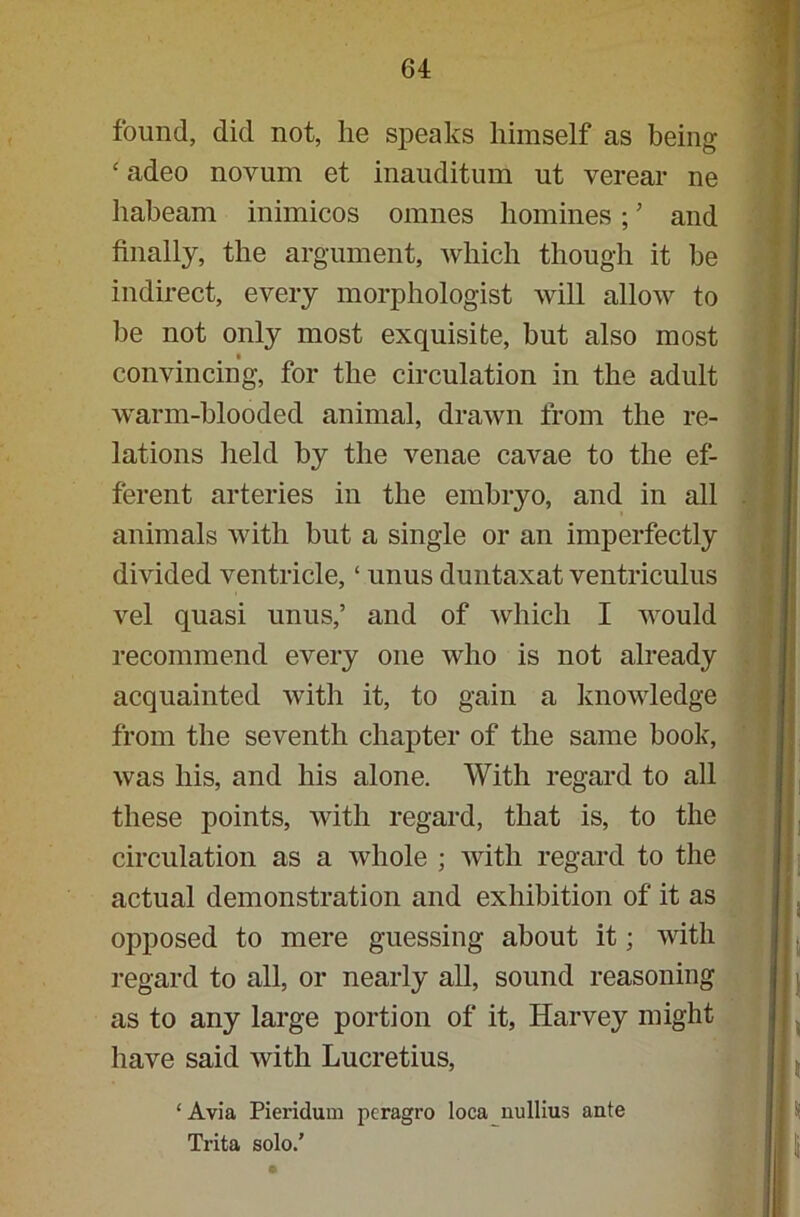 found, did not, lie speaks himself as being ‘ adeo novum et inauditum ut verear ne habeam inimicos omnes homines; ’ and finally, the argument, which though it be indirect, every morphologist will allow to he not only most exquisite, but also most convincing, for the circulation in the adult warm-blooded animal, drawn from the re- lations held by the venae cavae to the ef- ferent arteries in the embryo, and in all animals with but a single or an imperfectly divided ventricle, ‘ unus duntaxat ventriculus vel quasi unus,’ and of which I would recommend every one who is not already acquainted with it, to gain a knowledge from the seventh chapter of the same book, was his, and his alone. With regard to all these points, with regard, that is, to the circulation as a whole ; with regard to the actual demonstration and exhibition of it as opposed to mere guessing about it; with regard to all, or nearly all, sound reasoning as to any large portion of it, Harvey might have said with Lucretius, ‘Avia Pieridum peragro loca nullius ante Trita solo.’