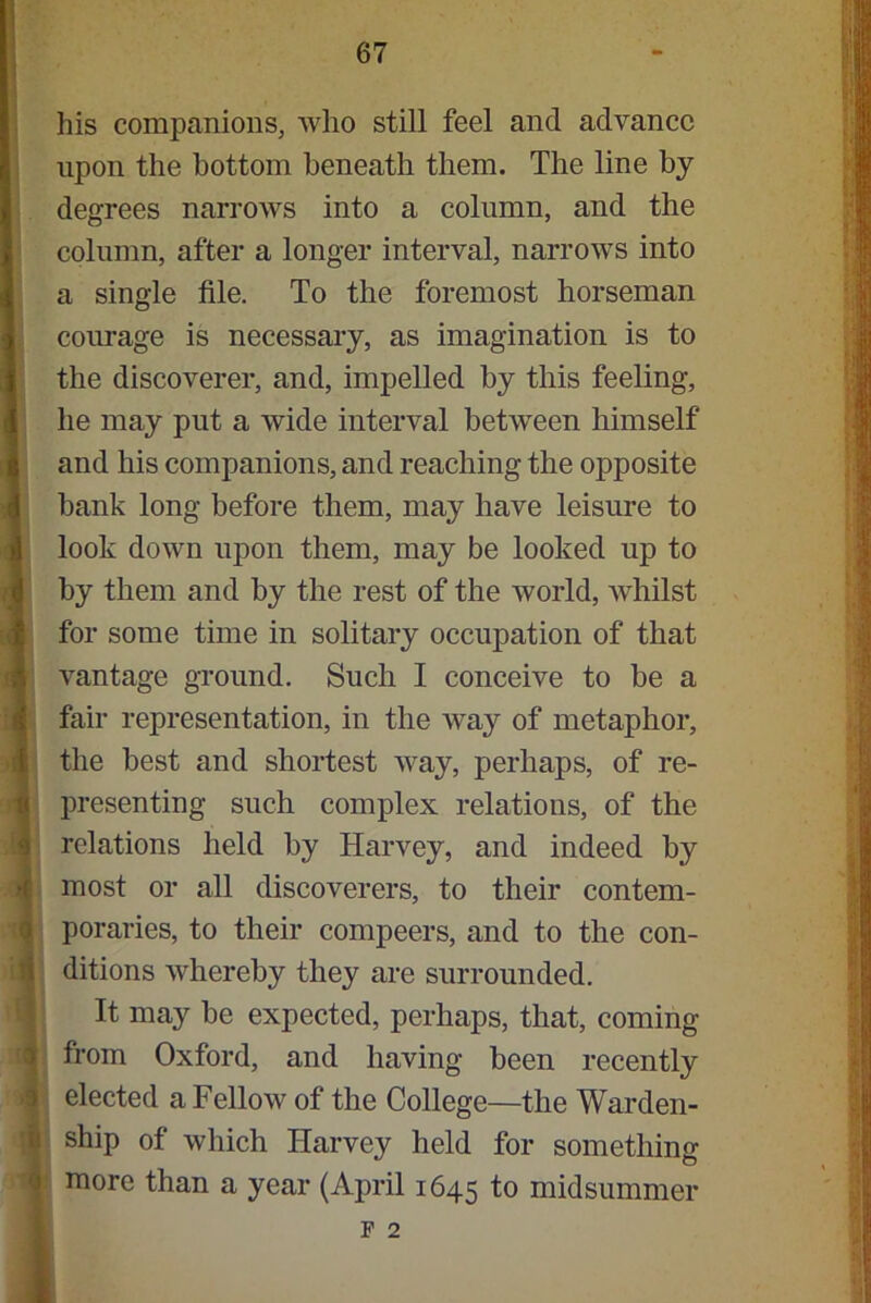 his companions, who still feel and advance upon the bottom beneath them. The line by degrees narrows into a column, and the column, after a longer interval, narrows into a single file. To the foremost horseman courage is necessary, as imagination is to the discoverer, and, impelled by this feeling, he may put a wide interval between himself and his companions, and reaching the opposite bank long before them, may have leisure to look down upon them, may be looked up to by them and by the rest of the world, whilst for some time in solitary occupation of that vantage ground. Such I conceive to be a fair representation, in the way of metaphor, the best and shortest way, perhaps, of re- presenting such complex relations, of the relations held by Harvey, and indeed by most or all discoverers, to their contem- poraries, to their compeers, and to the con- ditions whereby they are surrounded. It may be expected, perhaps, that, coming from Oxford, and having been recently elected a Fellow of the College—the Warden- ship of which Harvey held for something more than a year (April 1645 1° midsummer F 2