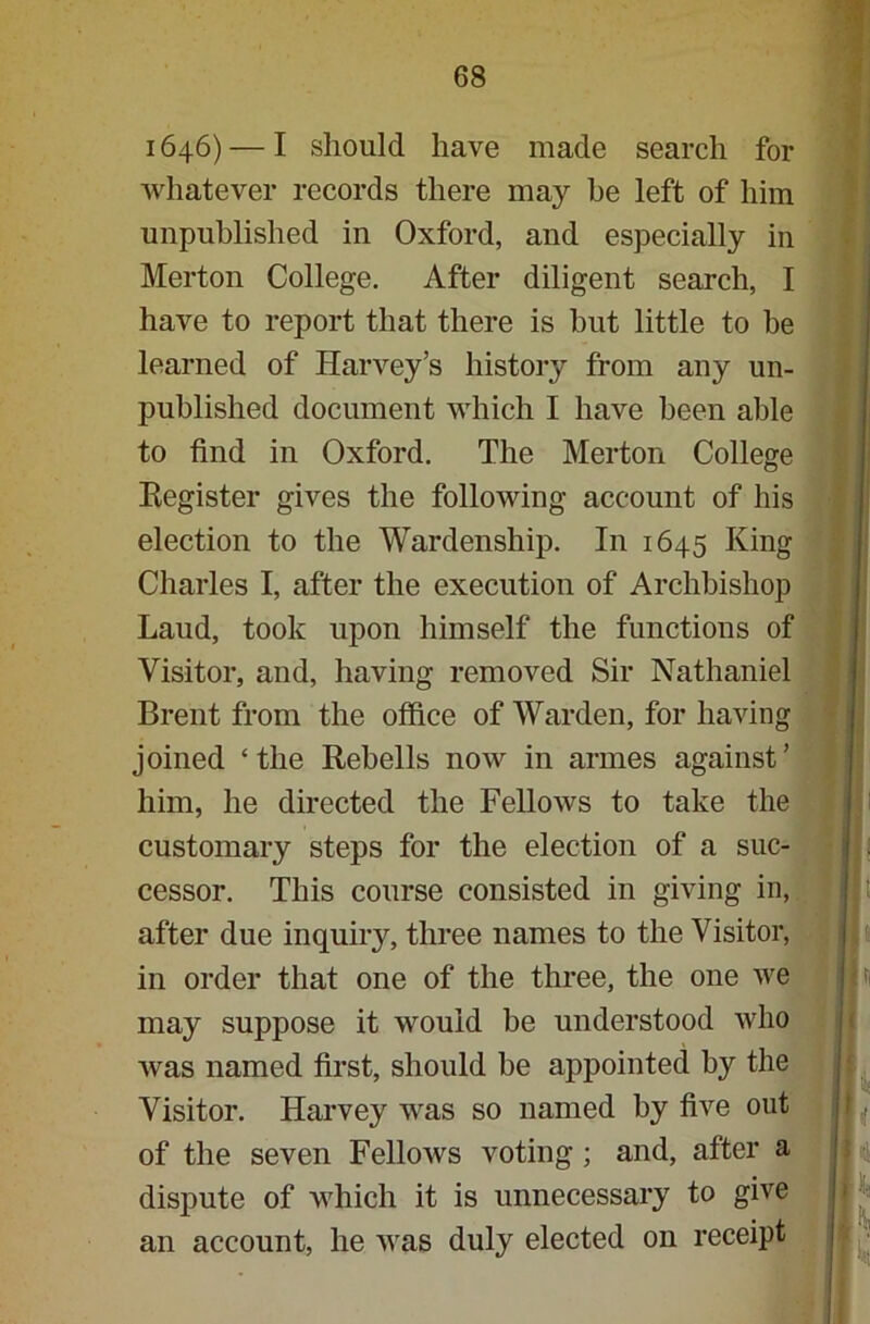 1646) — I should have made search for whatever records there may he left of him unpublished in Oxford, and especially in Merton College. After diligent search, I have to report that there is but little to be learned of Harvey’s history from any un- published document which I have been able to find in Oxford. The Merton College Register gives the following account of his election to the Wardenship. In 1645 King Charles I, after the execution of Archbishop Laud, took upon himself the functions of Visitor, and, having removed Sir Nathaniel Brent from the office of Warden, for having joined ‘the Rehells now in armes against’ him, he directed the Fellows to take the customary steps for the election of a suc- cessor. This course consisted in giving in, after due inquiry, three names to the Visitor, in order that one of the three, the one we may suppose it would be understood who was named first, should be appointed by the Visitor. Harvey was so named by five out of the seven Fellows voting; and, after a dispute of which it is unnecessary to give an account, he was duly elected on receipt