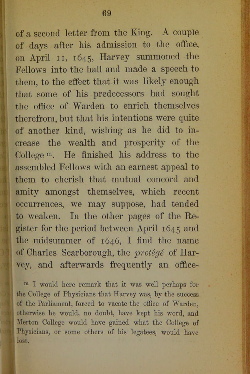 of a second letter from the King. A couple of days after his admission to the office, on April n, 1645, Harvey summoned the Fellows into the hall and made a speech to them, to the effect that it was likely enough that some of his predecessors had sought the office of Warden to enrich themselves therefrom, but that his intentions were quite of another kind, wishing as he did to in- crease the wealth and prosperity of the College111. He finished his address to the assembled Fellows with an earnest appeal to them to cherish that mutual concord and amity amongst themselves, which recent occurrences, we may suppose, had tended Ito weaken. In the other pages of the Re- gister for the period between April 1645 and the midsummer of 1646, I find the name of Charles Scarborough, the protege of Har- vey, and afterwards frequently an office- m I would here remark that it was well perhaps for • the College of Physicians that Harvey was, by the success of the Parliament, forced to vacate the office of Warden, j: otherwise he would, no doubt, have kept his word, and ; Merton College would have gained what the College of Physicians, or some others of his legatees, would have II lost.