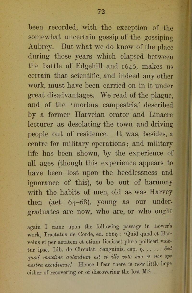 been recorded, with the exception of the somewhat uncertain gossip of the gossiping Aubrey. But what we do know of the place during those years which elapsed between the battle of Edgehill and 1646, makes us certain that scientific, and indeed any other work, must have been carried on in it under great disadvantages. We read of the plague, and of the ‘morbus campestris,’ described by a former Harveian orator and Linacre lecturer as desolating the town and driving people out of residence. It was, besides, a centre for military operations; and military life has been shown, by the experience of all ages (though this experience appears to have been lost upon the heedlessness and ignorance of this), to be out of harmony with the habits of men, old as was Harvey then (aet. 64-68), young as our under- graduates are now, who are, or who ought again I came upon the following passage in Lower’s work, Tractatus de Corde, ed. 1669 : ‘Quid quod et Har- veius si per aetatem et otium licuisset plura polliceri vide- tur ipse, Lib. de Circulat. Sanguinis, cap. 9 Sed quod maxime dolendum est et Me veto suo et nos spe nostra excidirrms.' Hence I fear there is now little hope either of recovering or of discovering the lost MS.