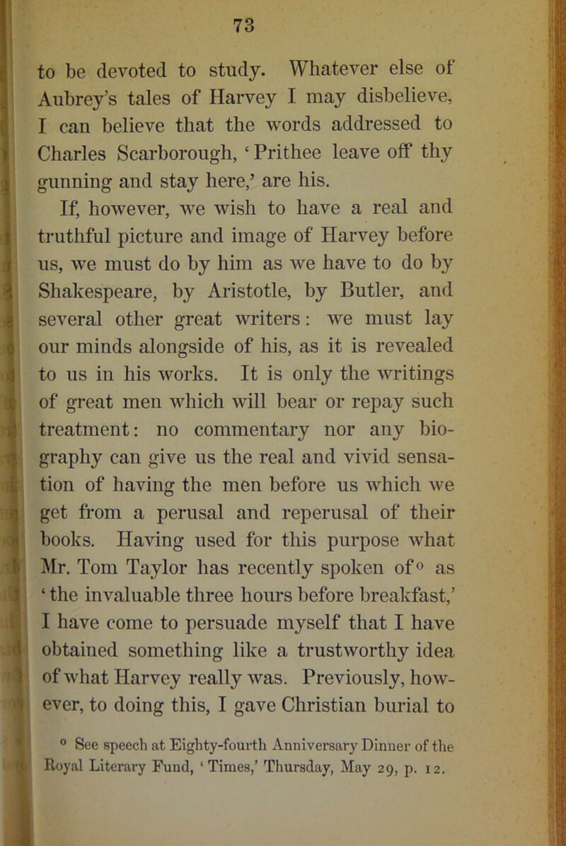 to be devoted to study. Whatever else of Aubrey’s tales of Harvey I may disbelieve, I can believe that the words addressed to Charles Scarborough, ‘ Prithee leave olf thy gunning and stay here/ are his. If, however, we wish to have a real and truthful picture and image of Harvey before us, we must do by him as we have to do by Shakespeare, by Aristotle, by Butler, and several other great writers: we must lay our minds alongside of his, as it is revealed to us in his works. It is only the writings of great men which will bear or repay such treatment: no commentary nor any bio- graphy can give us the real and vivid sensa- tion of having the men before us which we get from a perusal and reperusal of their books. Having used for this purpose what Mr. Tom Taylor has recently spoken of0 as ‘ the invaluable three hours before breakfast/ I have come to persuade myself that I have obtained something like a trustworthy idea of what Harvey really was. Previously, how- ever, to doing this, I gave Christian burial to 1° See speech at Eighty-fourth Annivei’sary Dinner of the Royal Literary Fund, 1 Times,’ Thursday, May 29, p. 12. !i