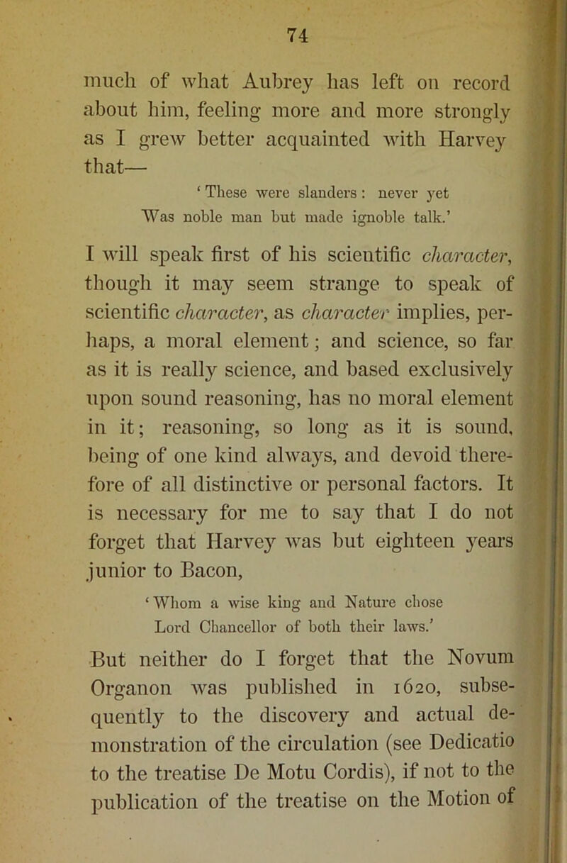 much of what Aubrey has left ou record about him, feeling more and more strongly as I grew better acquainted with Harvey that— ‘ These were slanders : never jret Was noble man but made ignoble talk.’ I will speak first of his scientific character, though it may seem strange to speak of scientific character, as character implies, per- haps, a moral element; and science, so far as it is realty science, and based exclusively upon sound reasoning, has no moral element in it; reasoning, so long as it is sound, being of one kind always, and devoid there- fore of all distinctive or personal factors. It is necessary for me to say that I do not forget that Harvey was but eighteen years junior to Bacon, ‘ Whom a wise king and Nature chose Lord Chancellor of both their laws/ But neither do I forget that the Novum Organon was published in 1620, subse- quently to the discovery and actual de- monstration of the circulation (see Dedicatio to the treatise De Motu Cordis), if not to the publication of the treatise on the Motion of