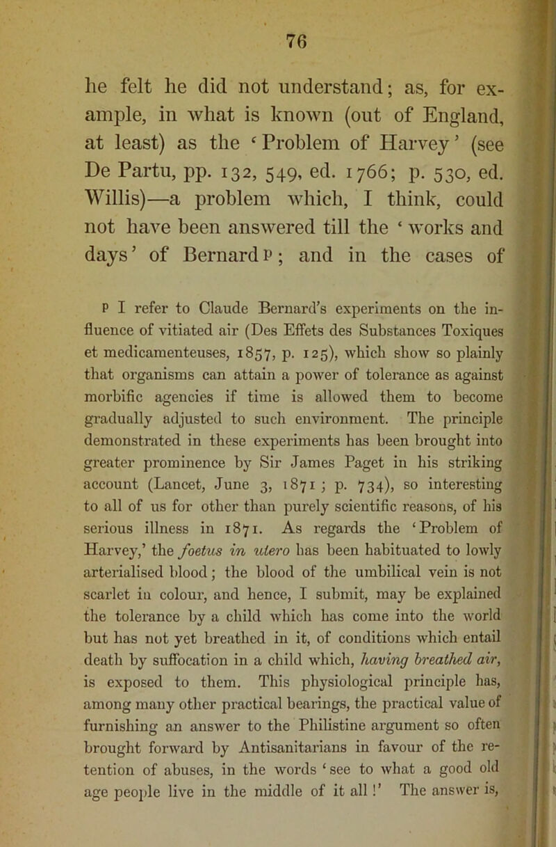 lie felt he did not understand; as, for ex- ample, in what is known (out of England, at least) as the ‘ Problem of Harvey ’ (see De Partu, pp. 132, 549, ed. 1766; p. 530, ed. Willis)—a problem which, I think, could not have been answered till the ‘ works and days ’ of Bernard P; and in the cases of P I refer to Claude Bernard’s experiments on the in- fluence of vitiated air (Des Effets des Substances Toxiques et medicamenteuses, 1857, p. 125), which show so plainly that organisms can attain a power of tolerance as against morbific agencies if time is allowed them to become gradually adjusted to such environment. The principle demonstrated in these experiments has been brought into greater prominence by Sir James Paget in his striking account (Lancet, June 3, 1871; p. 734), so interesting to all of us for other than purely scientific reasons, of his serious illness in 1871. As regards the ‘Problem of Harvey,’ the foetus in ulero has been habituated to lowly arterialised blood; the blood of the umbilical vein is not scarlet in colour, and hence, I submit, may be explained the tolerance by a child which has come into the world but has not yet breathed in it, of conditions which entail death by suffocation in a child which, having breathed air, is exposed to them. This physiological principle has, among many other practical hearings, the practical value of furnishing an answer to the Philistine argument so often brought forward by Antisanitarians in favour of the re- tention of abuses, in the words ‘ see to what a good old age people live in the middle of it all !’ The answer is,