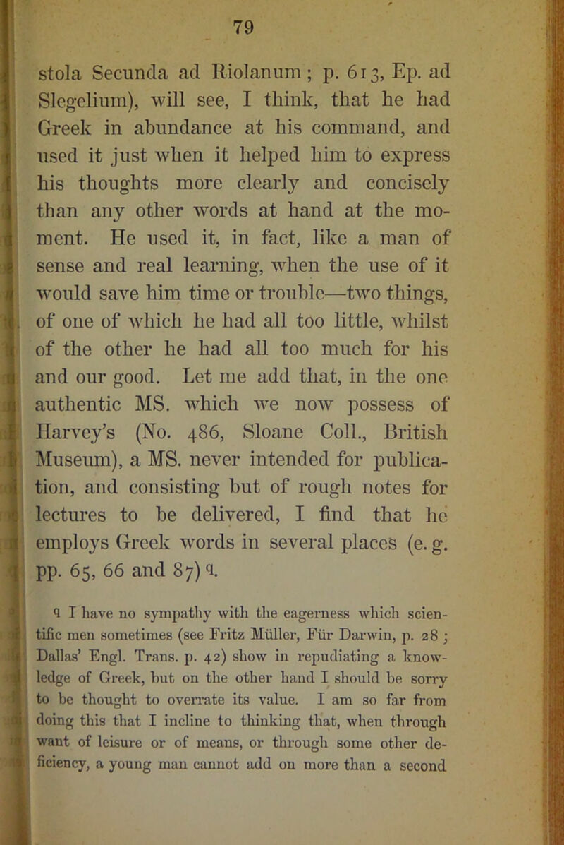 stola Secuncla ad Riolanum ; p. 613, Ep. ad Slegelium), will see, I think, that he had Greek in abundance at his command, and used it just when it helped him to express his thoughts more clearly and concisely than any other words at hand at the mo- ment. He used it, in fact, like a man of sense and real learning, when the use of it would save him time or trouble—two things, . of one of which he had all too little, whilst of the other he had all too much for his and our good. Let me add that, in the one authentic MS. which we now possess of Harvey’s (No. 486, Sloane Coll., British Museum), a MS. never intended for publica- tion, and consisting hut of rough notes for lectures to he delivered, I find that he employs Greek words in several places (e. g. pp. 65, 66 and 87) <i. q I have no sympathy with the eagerness which scien- tific men sometimes (see Fritz Muller, Fur Darwin, p. 28 ; Dallas’ Engl. Trans, p. 42) show in repudiating a know- ; ledge of Greek, but on the other hand I should be sorry to be thought to oveiTate its value. I am so far from doing this that I incline to thinking that, when through want of leisure or of means, or through some other de- ficiency, a young man cannot add on more than a second