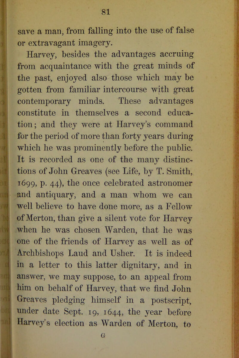 save a man, from falling into the use of false or extravagant imagery. Harvey, besides the advantages accruing from acquaintance with the great minds of the past, enjoyed also those which may be gotten from familiar intercourse with great contemporary minds. These advantages constitute in themselves a second educa- tion; and they were at Harvey’s command for the period of more than forty years during which he was prominently before the public. It is recorded as one of the many distinc- tions of John Greaves (see Life, by T. Smith, 1699, p. 44), the once celebrated astronomer and antiquary, and a man whom we can well believe to have done more, as a Fellow of Merton, than give a silent vote for Harvey when he was chosen Warden, that he was one of the friends of Harvey as well as of Archbishops Laud and Usher. It is indeed in a letter to this latter dignitary, and in answer, we may suppose, to an appeal from him on behalf of Harvey, that we find John Greaves pledging himself in a postscript, under date Sept. 19, 1644, the year before Harvey’s election as Warden of Merton, to G