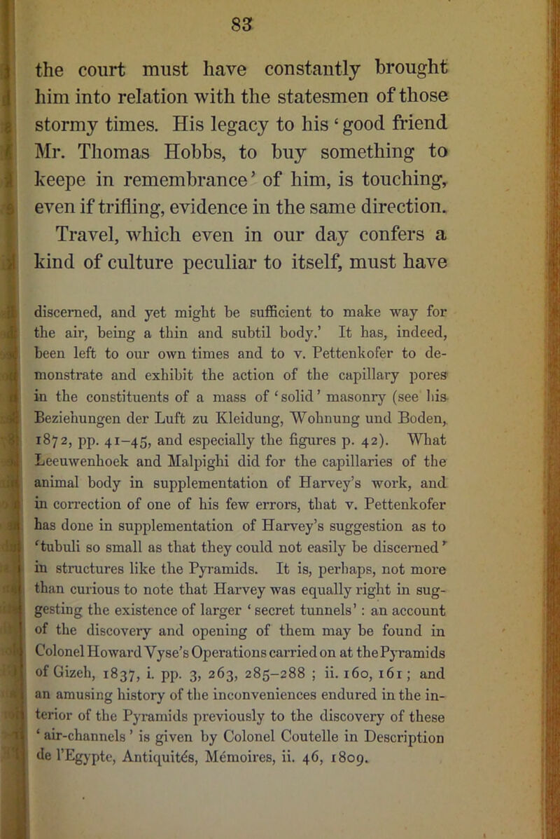 the court must have constantly brought him into relation with the statesmen of those stormy times. His legacy to his £ good friend Mr. Thomas Hobbs, to buy something to keepe in remembrance’ of him, is touching, even if trifling, evidence in the same direction. Travel, which even in our day confers a kind of culture peculiar to itself, must have discerned, and yet might be sufficient to make way for the air, being a thin and subtil body.’ It has, indeed, been left to our own times and to y. Pettenkofer to de- monstrate and exhibit the action of the capillary pores in the constituents of a mass of ‘solid’ masonry (see his Beziehungen der Luft zu Kleidung, Wolmung und Boden,, 1872, pp. 41-45, and especially the figures p. 42). What Leeuwenhoek and Malpighi did for the capillaries of the animal body in supplementation of Harvey’s work, and in correction of one of his few errors, that v. Pettenkofer has done in supplementation of Harvey’s suggestion as to ‘tubuli so small as that they could not easily be discerned ’ in structures like the Pyramids. It is, perhaps, not more than curious to note that Harvey was equally right in sug- gesting the existence of larger 1 secret tunnels’: an account of the discovery and opening of them may be found in Colonel Howard Vyse’s Operations carried on at the Pyramids of Gizeli, 1837, i. pp. 3, 263, 285-288 ; ii. 160, 161; and an amusing history of the inconveniences endured in the in- terior of the Pyramids previously to the discovery of these ‘ air-channels ’ is given by Colonel Coutelle in Description de l’Egypte, Antiquity, Memoires, ii. 46, 1809.