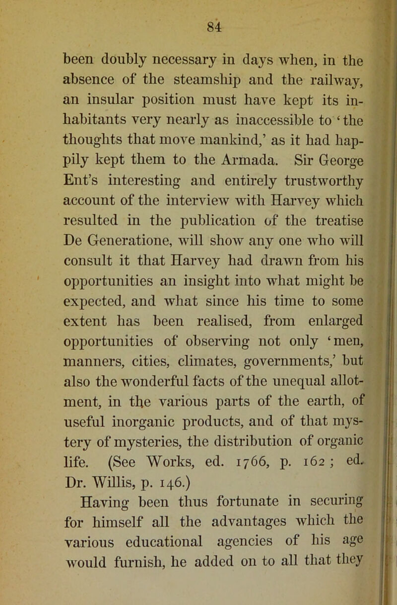 been doubly necessary in days when, in the absence of the steamship and the railway, an insular position must have kept its in- habitants very nearly as inaccessible to ‘ the thoughts that move mankind,’ as it had hap- pily kept them to the Armada. Sir George Ent’s interesting and entirely trustworthy account of the interview with Harvey which resulted in the publication of the treatise De Generatione, will show any one who will consult it that Harvey had drawn from his opportunities an insight into what might be expected, and what since his time to some extent has been realised, from enlarged opportunities of observing not only ‘men, manners, cities, climates, governments,’ but also the wonderful facts of the unequal allot- ment, in the various parts of the earth, of useful inorganic products, and of that mys- tery of mysteries, the distribution of organic life. (See Works, ed. 1766, p. 162 ; ed. Dr. Willis, p. 146.) Having been thus fortunate in securing for himself all the advantages which the various educational agencies of his age would furnish, he added on to all that they