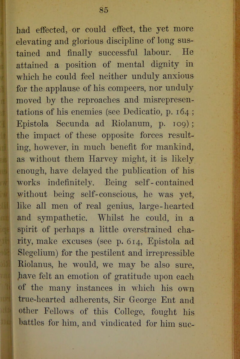 had effected, or could effect, the yet more elevating and glorious discipline of long sus- tained and finally successful labour. He attained a position of mental dignity in which he could feel neither unduly anxious for the applause of his compeers, nor unduly moved by the reproaches and misrepresen- tations of his enemies (see Dedicatio, p. 164 ; Epistola Secunda ad Riolanum, p. 109); the impact of these opposite forces result- ing, however, in much benefit for mankind, as without them Harvey might, it is likely enough, have delayed the publication of his works indefinitely. Being self - contained without being self-conscious, he was yet, like all men of real genius, large-hearted and sympathetic. Whilst he could, in a spirit of perhaps a little overstrained cha- rity, make excuses (see p. 614, Epistola ad Slegelium) for the pestilent and irrepressible Riolanus, he would, we may be also sure, Jiave felt an emotion of gratitude upon each of the many instances in which his own true-hearted adherents, Sir George Ent and other Fellows of this College, fought his battles for him, and vindicated for him sue-