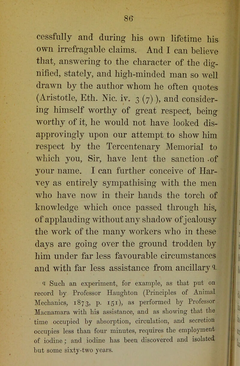 cessfully and during his own lifetime his own irrefragable claims. And I can believe that, answering to the character of the dig- nified, stately, and high-minded man so well drawn by the author whom he often quotes (Aristotle, Eth. Nic. iv. 3 (7)), and consider- ing himself worthy of great respect, being worthy of it, he would not have looked dis- approvingly upon our attempt to show him respect by the Tercentenary Memorial to which you, Sir, have lent the sanction -of your name. I can further conceive of Har- vey as entirely sympathising with the men who have now in their hands the torch of knowledge which once passed through his, of applauding without any shadow of jealousy the work of the many workers who in these days are going over the ground trodden by him under far less favourable circumstances and with far less assistance from ancillary l 1 <i Such an experiment, for example, as that put on record by Professor Haugliton (Principles of Animal Mechanics, 1873, p. 151), as performed by Professor Macnamara with his assistance, and as showing that the time occupied by absorption, circulation, and secretion occupies less than four minutes, requires the employment of iodine; and iodine has been discovered and isolated but some sixty-two years.