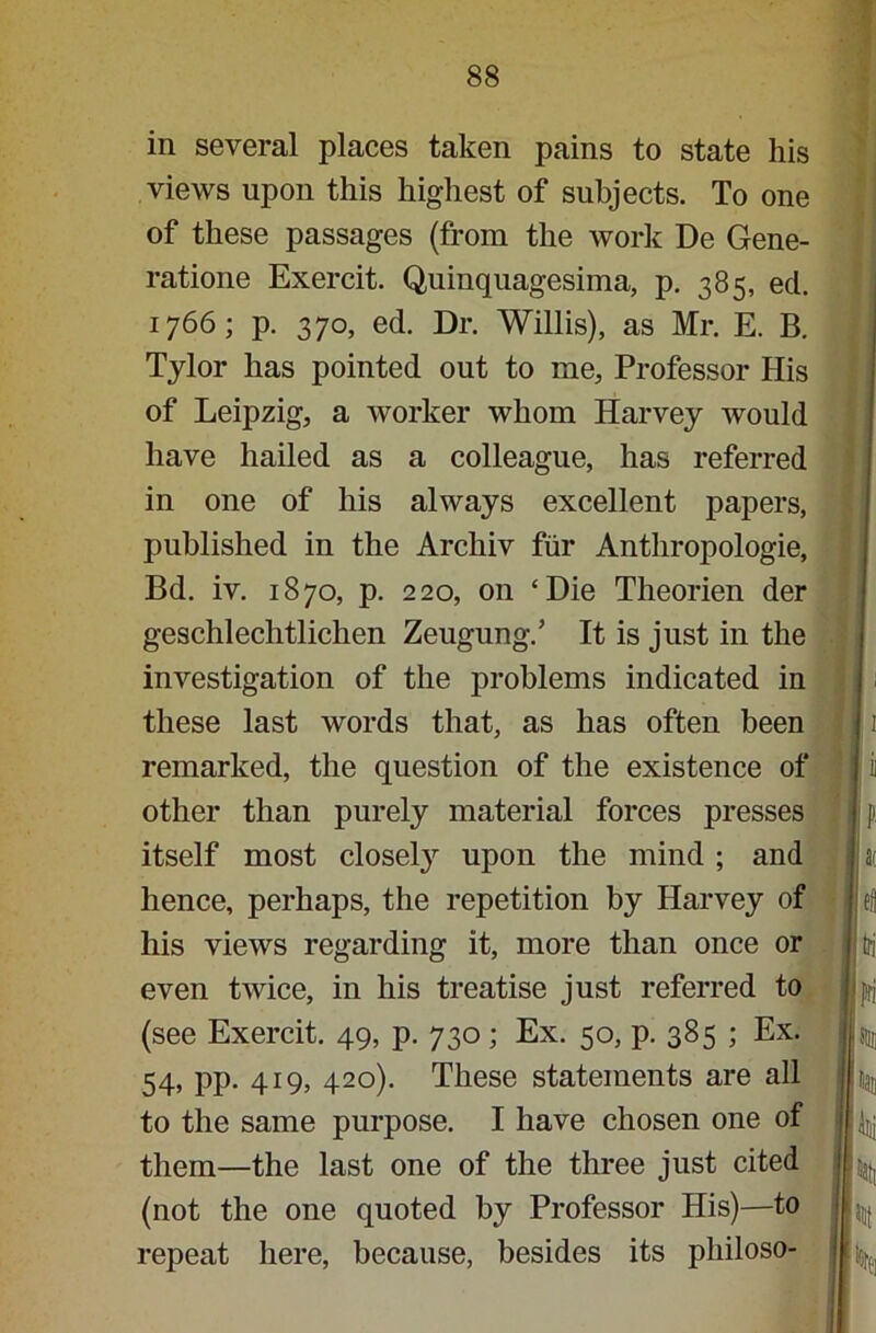 in several places taken pains to state his views upon this highest of subjects. To one of these passages (from the work De Gene- ratione Exercit. Quinquagesima, p. 385, eel. 1766; p. 370, ed. Dr. Willis), as Mr. E. B. Tylor has pointed out to me, Professor His of Leipzig, a worker whom Harvey would have hailed as a colleague, has referred in one of his always excellent papers, published in the Arcliiv fiir Anthropologie, Bd. iv. 1870, p. 220, on ‘Die Theorien der geschlechtlichen Zeugung/ It is just in the investigation of the problems indicated in these last words that, as has often been remarked, the question of the existence of other than purely material forces presses itself most closety upon the mind ; and hence, perhaps, the repetition by Harvey of his views regarding it, more than once or even twice, in his treatise just referred to (see Exercit. 49, p. 730; Ex. 50, p. 385 ; Ex. 54, pp. 419, 420). These statements are all to the same purpose. I have chosen one of them—the last one of the three just cited (not the one quoted by Professor His)—to repeat here, because, besides its philoso- i» 11 s/ lei I jtri I j fri | m pan I P I k I \ IK