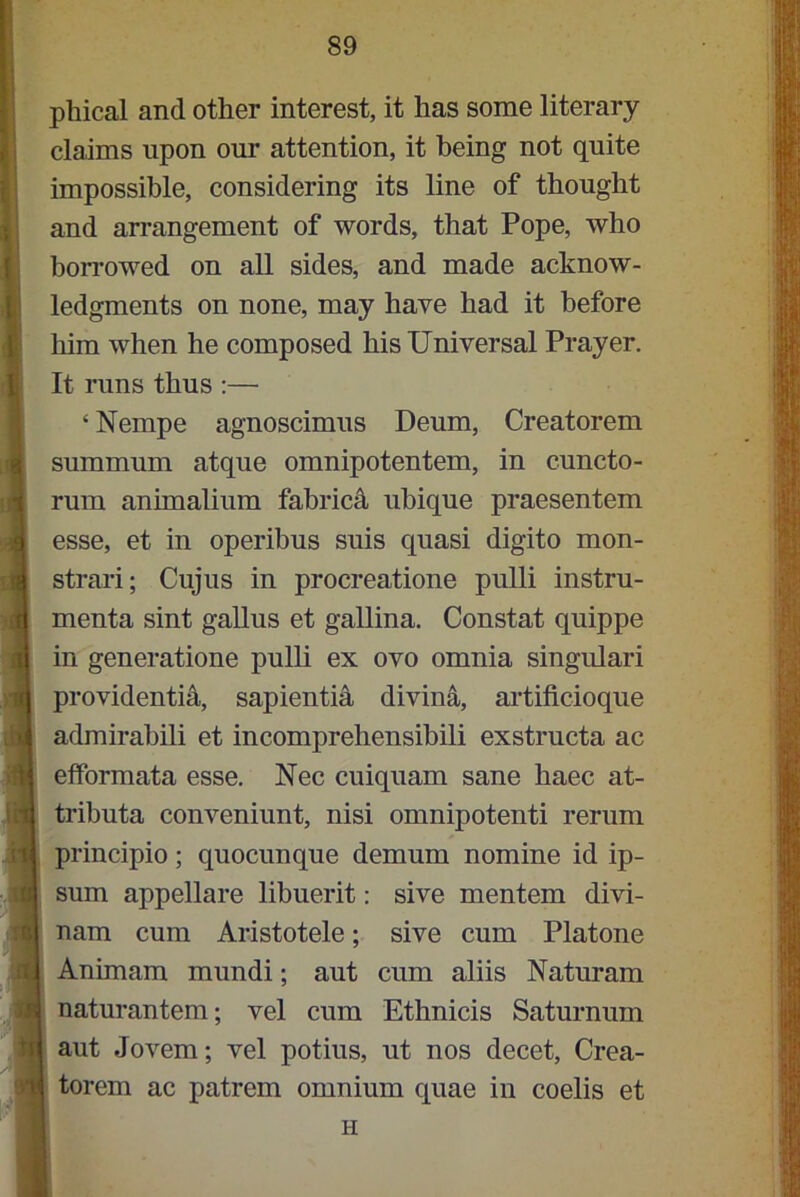 phical and other interest, it has some literary claims upon our attention, it being not quite impossible, considering its line of thought and arrangement of words, that Pope, who borrowed on all sides, and made acknow- ledgments on none, may have had it before him when he composed his Universal Prayer. It runs thus :— ‘Nempe agnoscimus Deum, Creatorem summum atque omnipotentem, in cuncto- rum animalium fabric^ ubique praesentem esse, et in operibus suis quasi digito mon- strari; Cujus in procreatione pulli instru- menta sint gallus et gallina. Constat quippe in generatione pulli ex ovo omnia singulari providentia, sapientia divina, artificioque admirabili et incomprehensibili exstructa ac efformata esse. Nec cuiquam sane haec at- tributa conveniunt, nisi omnipotenti rerum principio; quocunque demum nomine id ip- sum appellare libuerit: sive mentem divi- nam cum Aristotele; sive cum Platone Animam mundi; aut cum aliis Naturam naturantem; vel cum Ethnicis Saturnum aut Jovem; vel potius, ut nos decet, Crea- torem ac patrem omnium quae in coelis et H