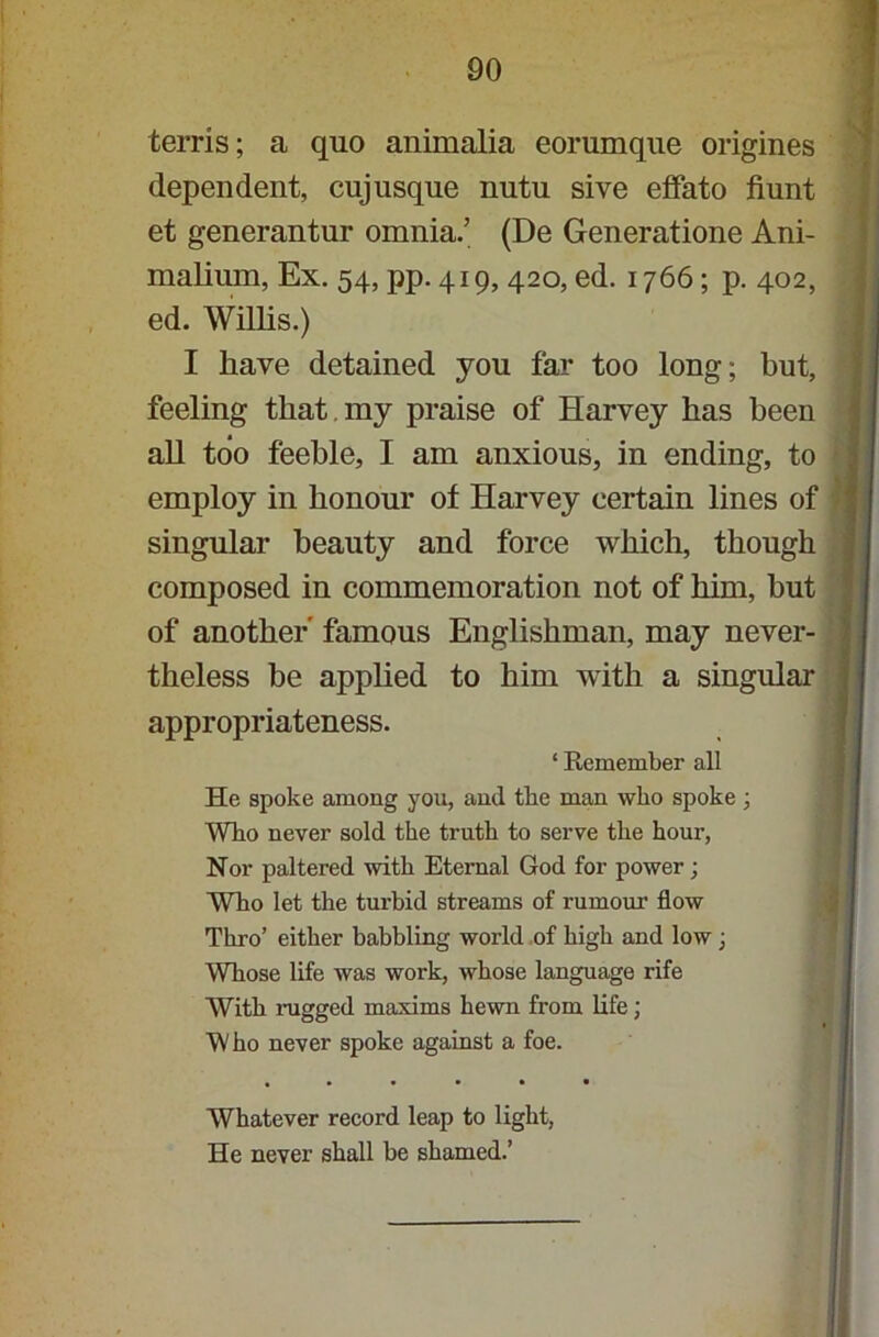 terris; a quo animalia eorumque origines dependent, cuj usque nutu sive effato hunt et generantur omnia.’ (De Generatione Ani- malium, Ex. 54, pp. 419, 420, ed. 1766; p. 402, ed. Willis.) I have detained you far too long; but, feeling that my praise of Harvey has been all too feeble, I am anxious, in ending, to employ in honour of Harvey certain lines of singular beauty and force which, though composed in commemoration not of him, but of another' famous Englishman, may never- theless be applied to him with a singular appropriateness. ‘ Remember all He spoke among you, and the man who spoke; Who never sold the truth to serve the hour, Nor paltered with Eternal God for power; Who let the turbid streams of rumour flow Thro’ either babbling world of high and low ; Whose life was work, whose language rife With ragged maxims hewn from life; Who never spoke against a foe. Whatever record leap to light, He never shall be shamed.’
