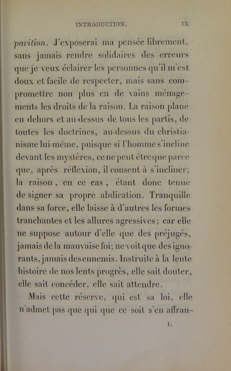 parition. J’exposerai ma pirisée librement, sans jamais rendre solidaires des erreurs que je veux éclairer les personnes qu'il m’est doux et facile de respecter, mais sans com- promettre non plus en de vains ménage- ments les droits de la raison. La raison plane en dehors et au-dessus de tous les partis, de toutes les doctrines, au-dessus du christia- nisme lui-même, puisque si l’homme s’incline devant les mystères, ce ne peut être que parce que, après réflexion, il consent à s'incliner; la raison , en ce cas , étant donc tenue de signer sa propre abdication. Tranquille dans sa force, elle laisse à d’autres les formes tranchantes et les allures agressives; car elle ne suppose autour d’elle que des préjugés, jamais de la mauvaise foi; ne voit que des igno- rants, jamais desennemis. Instruite à la lente histoire de nos lents progrès, elle sait douter, elle sait concéder, elle sait attendre. Mais cette réserve, qui est sa loi, elle n admet pas que qui que ce soit s’en alTrau-