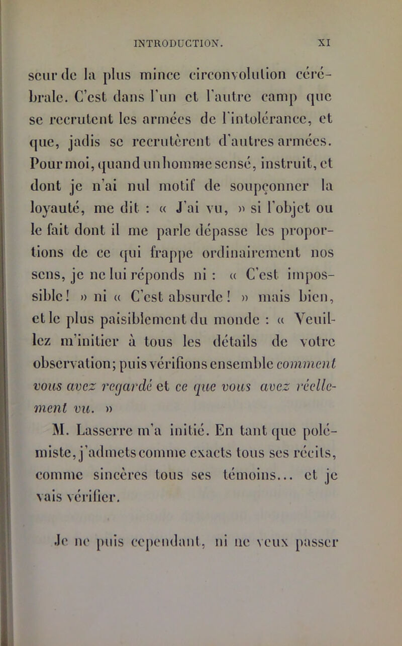scurde la plus mince circonvolution céré- brale. C’est dans l’un et l'autre camp que se recrutent les armées de l'intolérance, et que, jadis se recrutèrent d'autres armées. Pour moi, quand unhomme sensé, instruit, et dont je n’ai nul motif de soupçonner la loyauté, me dit : « J'ai vu, » si l’objet ou le fait dont il me parle dépasse les propor- tions de ce qui frappe ordinairement nos sens, je ne lui réponds ni: « C’est impos- sible! » ni « C’est absurde ! » mais bien, et le plus paisiblement du monde : « Veuil- lez m’initier à tous les détails de votre observation; puis vérifions ensemble comment vous avez regardé et ce que vous avez réelle- ment vu. » M. Lasserre m’a initié. En tant que polé- miste, j’admets comme exacts tous ses récits, comme sincères tous ses témoins... et je vais vérifier. Je ne puis cependant, ni ne veux passer