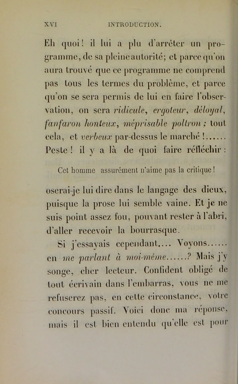 Eh quoi ! il lui a plu (l’arrêter un pro- gramme, de sa pleineautorité; et parce qu’on aura trouvé que ee programme ne comprend pas tous les termes du problème, et parce qu’on se sera permis de lui en faire l’obser- vation, on sera ridicule, ergoteur, déloyal, fanfaron honteux, méprisable poltron; tout cela, et verbeux par-dessus le marché ! Peste ! il y a là de quoi faire rélléchir : Cet homme assurément n’aime pas la critique ! oserai-je lui dire dans le langage des dieux, puisque la prose lui semble vaine. Et. je ne suis point assez fou, pouvant rester à l’abri, d’aller recevoir la bourrasque. Si j’essayais cependant.... Voyons en me parlant à moi-meme P Mais j’y songe, cher lecteur. Confident obligé de tout écrivain dans l’embarras, vous ne me refuserez pas, en cette circonstance, Notre concours passif. Voici donc ma réponse, mais il esl bien entendu qu elle est pour