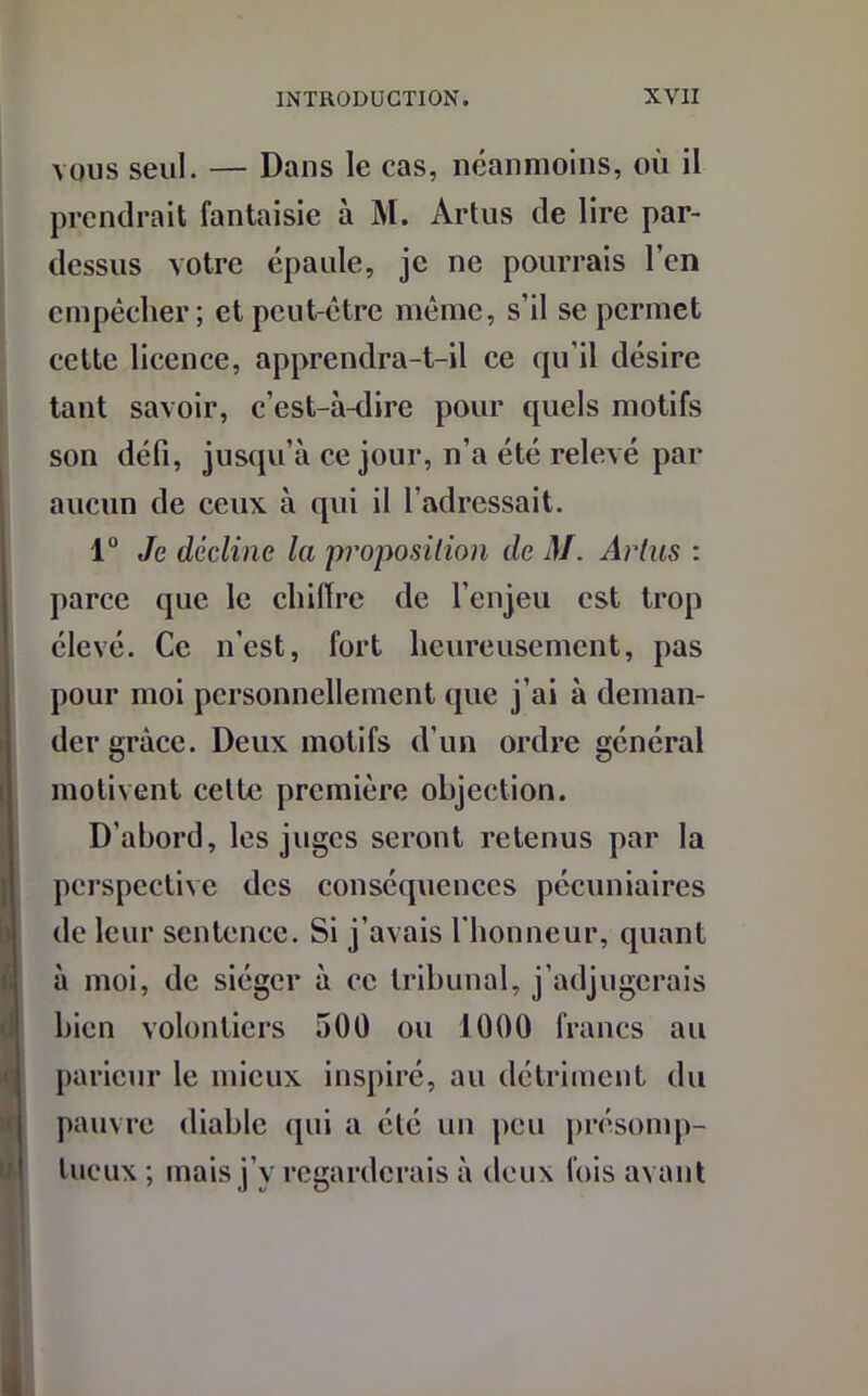 vous seul. — Dans le cas, néanmoins, où il prendrait fantaisie à M. Artus de lire par- dessus votre épaule, je ne pourrais l’en empêcher; et peut-être même, s’il se permet cette licence, apprendra-t-il ce qu’il désire tant savoir, c’est-à-dire pour quels motifs son défi, jusqu’à ce jour, n’a été relevé par aucun de ceux à qui il l'adressait. 1° Je décline la proposition de M. Artus : parce que le chiffre de l’enjeu est trop élevé. Ce n’est, fort heureusement, pas pour moi personnellement que j’ai à deman- der grâce. Deux motifs d’un ordre général motivent cette première objection. D’abord, les juges seront retenus par la perspective des conséquences pécuniaires de leur sentence. Si j’avais l’honneur, quant à moi, de siéger à ce tribunal, j’adjugerais bien volontiers 500 ou 1000 francs au parieur le mieux inspiré, au détriment du pauvre diable qui a été un peu présomp- tueux ; mais j’y regarderais à deux fois avant