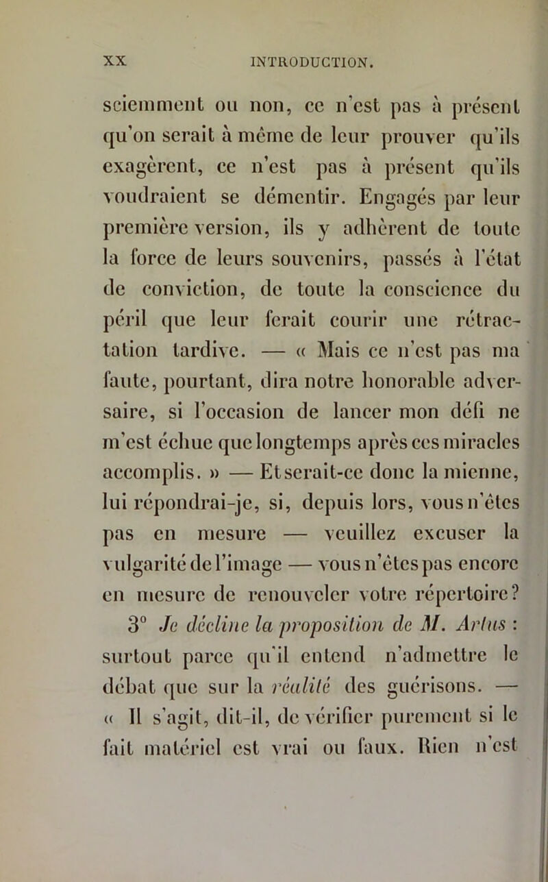 sciemment ou non, ce n’est pas à présent qu’on serait à même de leur prouver qu’ils exagèrent, ee n’est pas à présent qu’ils voudraient se démentir. Engagés par leur première version, ils y adhèrent de toute la force de leurs souvenirs, passés à l'état de conviction, de toute la conscience du péril que leur ferait courir une rétrac- tation tardive. — « Mais ce n’est pas ma faute, pourtant, dira notre honorable adver- saire, si l’occasion de lancer mon défi ne m’est échue que longtemps après ces miracles accomplis. » — Etserait-ce donc la mienne, lui répondrai-je, si, depuis lors, vousn’êtcs pas en mesure — veuillez excuser la vulgarité de l’image — vous n’ètcs pas encore en mesure de renouveler votre répertoire? 3° Je décline la proposition de M. Art ns : surtout parce qu'il entend n’admettre le débat que sur la réalité des guérisons. — « Il s’agit, dit-il, de vérifier purement si le fait matériel est vrai ou faux. Rien n’est