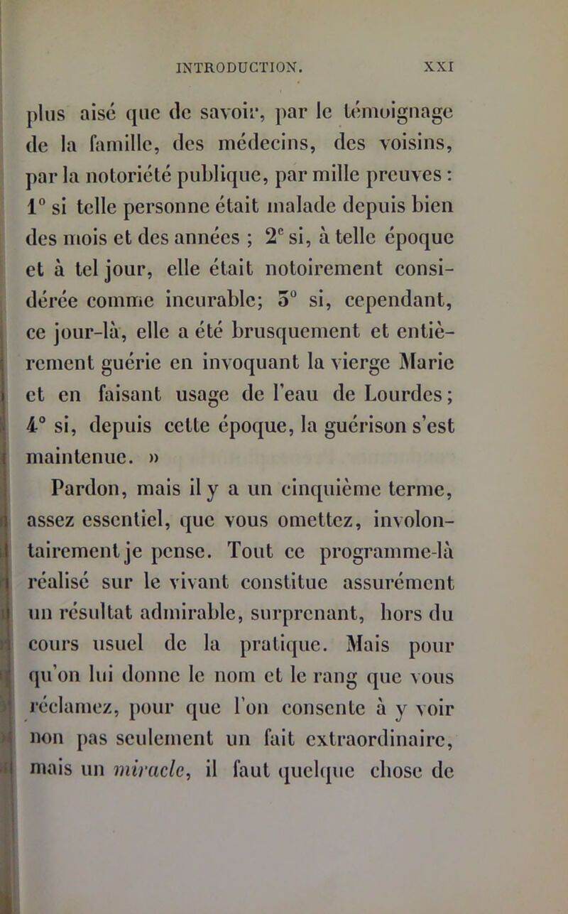 plus aise que de savoir, par le témoignage de la famille, des médecins, des voisins, par la notoriété publique, par mille preuves : 1° si telle personne était malade depuis bien des mois et des années ; 2e si, à telle époque et à tel jour, elle était notoirement consi- dérée comme incurable; 3° si, cependant, ce jour-là, elle a été brusquement et entiè- rement guérie en invoquant la vierge Marie et en faisant usage de l’eau de Lourdes ; 4° si, depuis cette époque, la guérison s’est maintenue. » Pardon, mais il y a un cinquième terme, assez essentiel, que vous omettez, involon- Itaircmentje pense. Tout ce programme-là réalisé sur le vivant constitue assurément un résultat admirable, surprenant, hors du cours usuel de la pratique. Mais pour qu’on lui donne le nom et le rang que nous réclamez, pour que l’on consente à y voir non pas seulement un fait extraordinaire, mais un miracle, il faut quelque chose de
