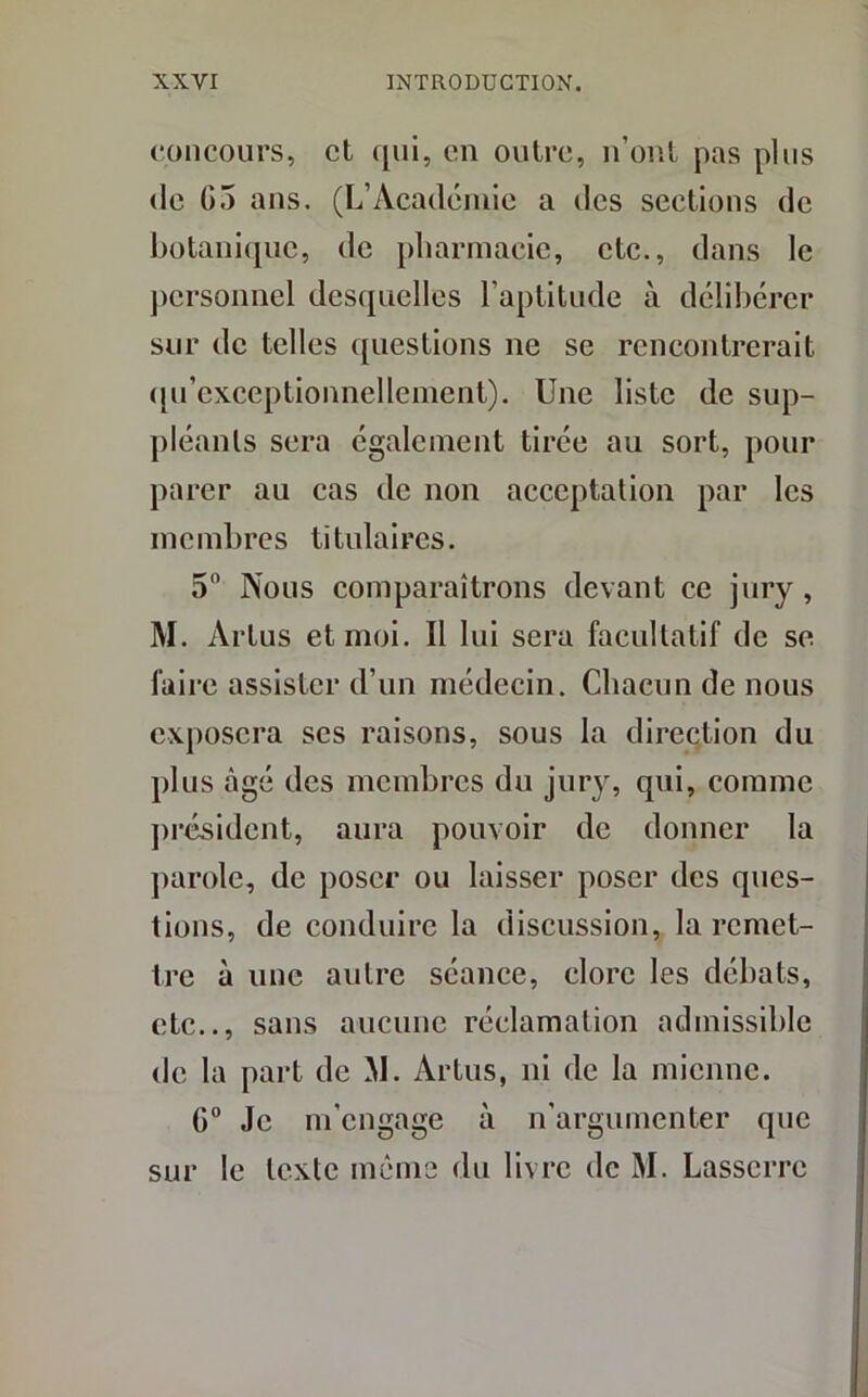 concours, et qui, en outre, n’ont pas plus de G5 ans. (L’Académie a des sections de botanique, de pharmacie, etc., dans le personnel desquelles l'aptitude à délibérer sur de telles questions ne se rencontrerait qu’exceptionnellement). Une liste de sup- pléants sera également tirée au sort, pour parer au cas de non acceptation par les membres titulaires. 5° Nous comparaîtrons devant ce jury , M. Arlus et moi. Il lui sera facultatif de se faire assister d’un médecin. Chacun de nous exposera ses raisons, sous la direction du plus âgé des membres du jury, qui, comme président, aura pouvoir de donner la parole, de poser ou laisser poser des ques- tions, de conduire la discussion, la remet- tre à une autre séance, clore les débats, etc.., sans aucune réclamation admissible de la part de M. Aldus, ni de la mienne. G0 Je m’engage à n’argumenter que sur le texte même du livre de M. Lasserre