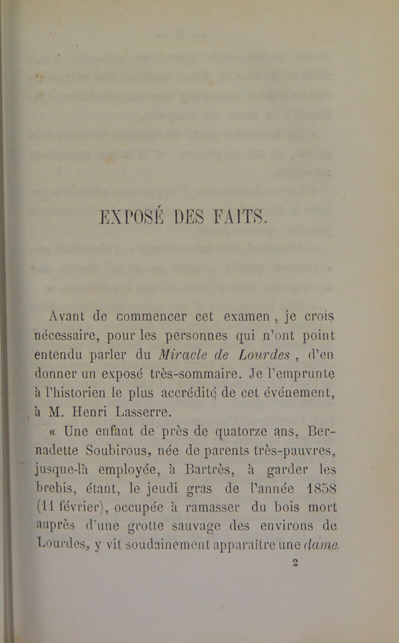 EXPOSE DES FAITS. Avant de commencer cet examen , je crois nécessaire, pour les personnes qui n’ont point entendu parler du Miracle de Lourdes , d’en donner un expose très-sommaire. Je l’emprunte h l’historien le plus accrédité de cet événement, a M. Henri Lasserre. « Une enfant de près de quatorze ans, Ber- nadette Soubirous, née de parents très-pauvres, jusque-la employée, a Bartrès, h garder les brebis, étant, le jeudi gras de l’année 1858 (11 février), occupée a ramasser du bois mort auprès d’une grotte sauvage des environs de Lourdes, y vit soudainement apparaître une dame 2