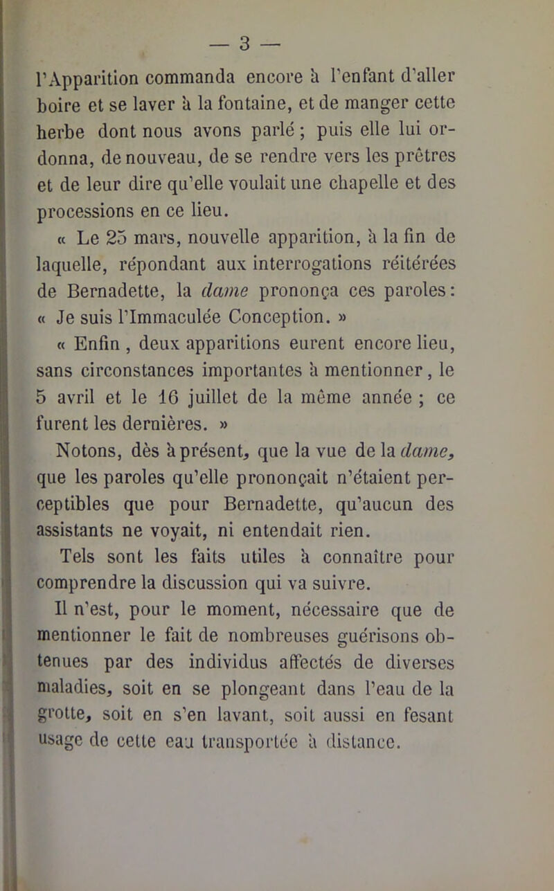 l’Apparition commanda encore h l'enfant d’aller boire et se laver a la fontaine, et de manger cette herbe dont nous avons parlé ; puis elle lui or- donna, de nouveau, de se rendre vers les prêtres et de leur dire qu’elle voulait une chapelle et des processions en ce lieu. « Le 25 mars, nouvelle apparition, h la fin de laquelle, répondant aux interrogations réitérées de Bernadette, la dame prononça ces paroles: « Je suis l'immaculée Conception. » « Enfin, deux apparitions eurent encore lieu, sans circonstances importantes h mentionner, le 5 avril et le 16 juillet de la même année ; ce I furent les dernières. » Notons, dès a présent, que la vue dela^rm?, que les paroles qu’elle prononçait n’étaient per- ceptibles que pour Bernadette, qu’aucun des assistants ne voyait, ni entendait rien. Tels sont les faits utiles a connaître pour comprendre la discussion qui va suivre. Il n’est, pour le moment, nécessaire que de mentionner le fait de nombreuses guérisons ob- tenues par des individus affectés de diverses maladies, soit en se plongeant dans l’eau de la grotte, soit en s’en lavant, soit aussi en fesant usage de celte eau transportée a distance.