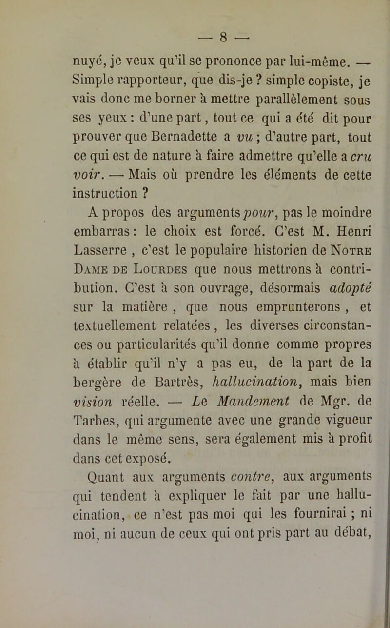nuyé, je veux qu’il se prononce par lui-même. — Simple rapporteur, que dis-je ? simple copiste, je vais donc me borner k mettre parallèlement sous ses yeux : d’une part, tout ce qui a été dit pour prouver que Bernadette a vu ; d’autre part, tout ce qui est de nature k faire admettre qu’elle a cru voir. —■ Mais où prendre les éléments de cette instruction ? A propos des arguments pour, pas le moindre embarras: le choix est forcé. C’est M. Henri Lasserre , c'est le populaire historien de Notre Dame de Lourdes que nous mettrons k contri- bution. C’est k son ouvrage, désormais adopté sur la matière , que nous emprunterons , et textuellement relatées , les diverses circonstan- ces ou particularités qu’il donne comme propres k établir qu’il n’y a pas eu, de la part de la bergère de Bartrès, hallucination, mais bien vision réelle. — Lq Mandement de Mgr. de Tarbes, qui argumente avec une grande vigueur dans le même sens, sera également mis k profit dans cet exposé. Quant aux arguments contre, aux arguments qui tendent k expliquer le fait par une hallu- cination, ce n’est pas moi qui les fournirai ; ni moi, ni aucun de ceux qui ont pris part au débat,