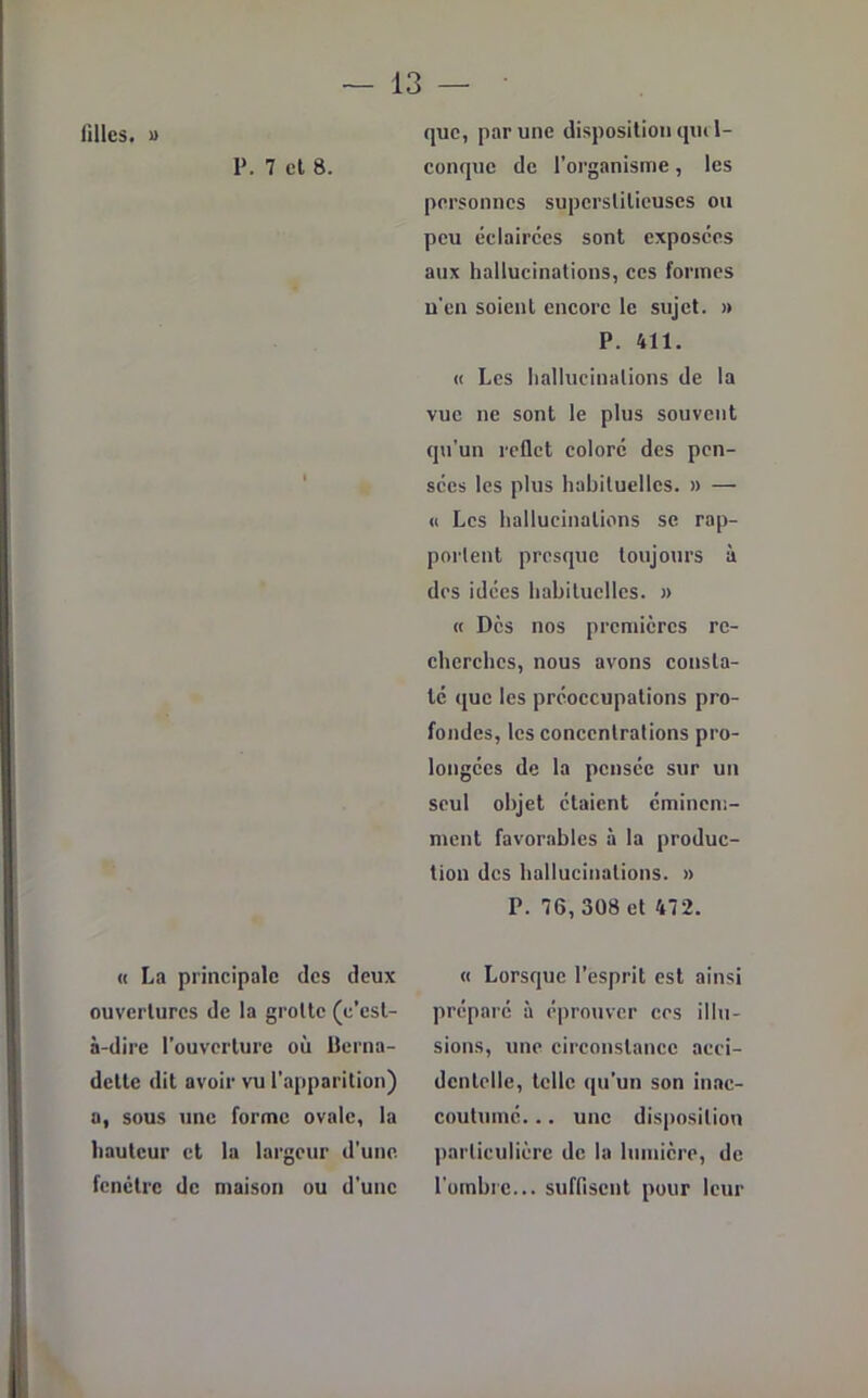 lilles. » P. 7 et 8. « La principale des deux ouvertures de la grotte (c’est- à-dire l’ouverture où Berna- dette dit avoir vu l’apparition) a, sous une forme ovale, la hauteur et la largeur d’une, fenêtre de maison ou d’une que, par une disposition qui 1- conquc de l’organisme, les personnes superstitieuses ou peu éclairées sont exposées aux hallucinations, ces formes n'en soient encore le sujet. » P. 411. « Les hallucinations de la vue ne sont le plus souvent qu'un reflet coloré des pen- sées les plus habituelles. » — « Les hallucinations se rap- portent presque toujours à des idées habituelles. » « Dès nos premières re- cherches, nous avons consta- té que les préoccupations pro- fondes, les concentrations pro- longées de la pensée sur un seul objet étaient éminem- ment favorables à la produc- tion des hallucinations. » P. 76, 308 et 472. « Lorsque l’esprit est ainsi préparé à éprouver ces illu- sions, une circonstance acci- dentelle, telle qu’un son inac- coutumé. .. une disposition particulière de la lumière, de l'ombre... suffisent pour leur