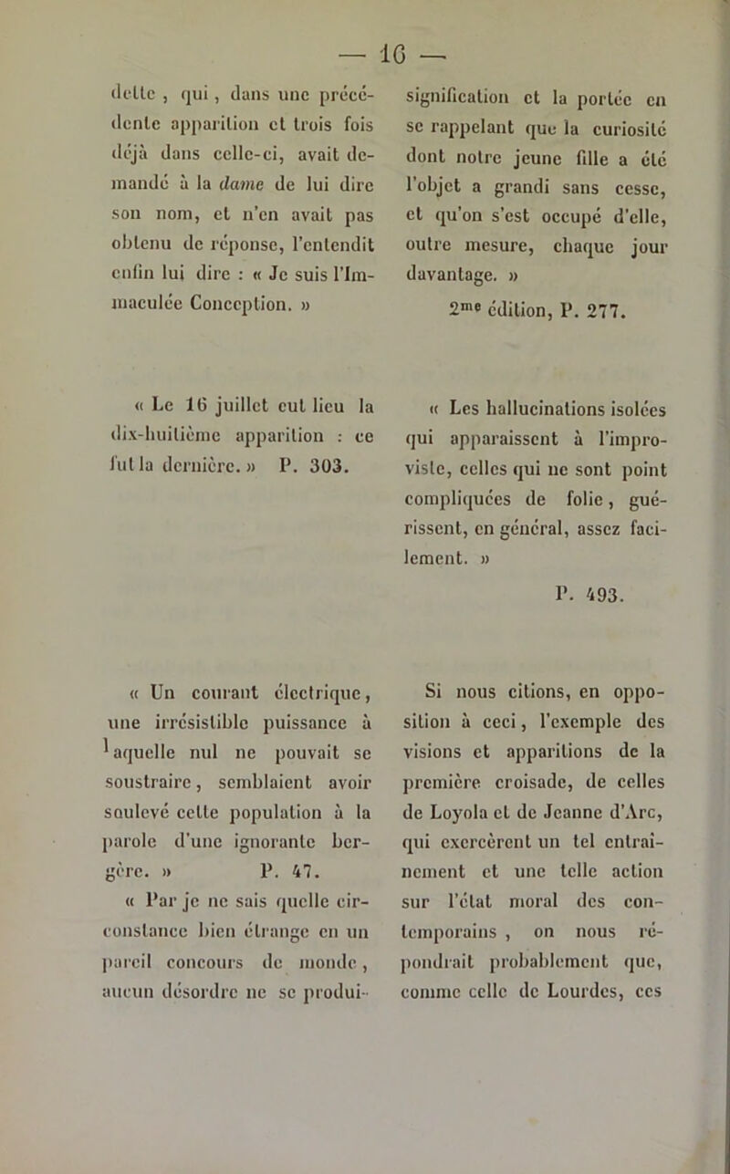 dette , qui, dans une précé- dente apparition et trois fois déjà dans celle-ci, avait de- mandé à la dame de lui dire son nom, et n’en avait pas obtenu de réponse, l’entendit enfin lui dire : « Je suis l'im- maculée Conception. » « Le 16 juillet eut lieu la dix-huitième apparition : ce fut la dernière. » P. 303. « Un courant électrique, une irrésistible puissance à 'aqucllc nul ne pouvait se soustraire, semblaient avoir soulevé cette population à la parole d’une ignorante ber- gère. » P. 47. « Par je ne sais quelle cir- constance bien étrange en un pareil concours de monde, aucun désordre ne se produi- signification et la portée en se rappelant que la curiosité dont notre jeune fille a été l’objet a grandi sans cesse, et qu’on s’est occupé d'elle, outre mesure, chaque jour davantage. » 2me édition, P. 277. « Les hallucinations isolées qui apparaissent à l’impro- visle, celles qui ne sont point compliquées de folie, gué- rissent, en général, assez faci- lement. » P. 493. Si nous citions, en oppo- sition à ceci, l'exemple des visions et apparitions de la première croisade, de celles de Loyola et de Jeanne d’Arc, qui exercèrent un tel entrai- nement et une telle action sur l’état moral des con- temporains , on nous ré- pondrait probablement que, comme celle de Lourdes, ces