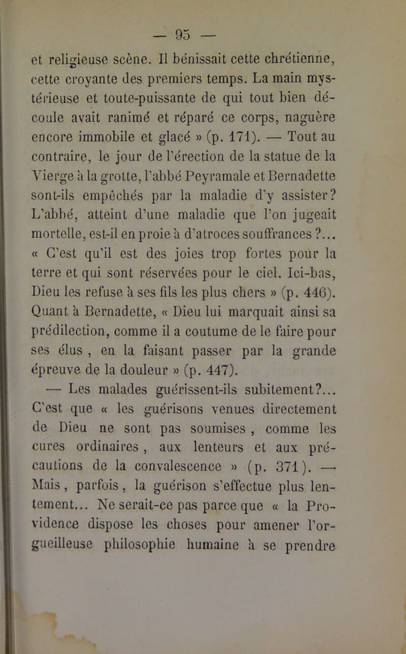 - 93 et religieuse scène. Il bénissait cette chrétienne, cette croyante des premiers temps. La main mys- térieuse et toute-puissante de qui tout bien dé- coule avait ranimé et réparé ce corps, naguère encore immobile et glacé » (p. 171). — Tout au contraire, le jour de l'érection de la statue de la Vierge à la grotte, l’abbé Peyramale et Bernadette sont-ils empêchés par la maladie d'y assister? L’abbé, atteint d’une maladie que l’on jugeait mortelle, est-il en proie h d’atroces souffrances ?... « C’est qu'il est des joies trop fortes pour la terre et qui sont réservées pour le ciel. Ici-bas, Dieu les refuse h ses fds les plus chers » (p. 446). Quant a Bernadette, « Dieu lui marquait ainsi sa prédilection, comme il a coutume de le faire pour ses élus , en la faisant passer par la grande épreuve de la douleur » (p. 447). — Les malades guérissent-ils subitement?... C'est que « les guérisons venues directement de Dieu ne sont pas soumises , comme les cures ordinaires , aux lenteurs et aux pré- cautions de la convalescence » (p. 371). —• Mais, parfois, la guérison s’effectue plus len- tement... Ne serait-ce pas parce que « la Pro- vidence dispose les choses pour amener l'or- gueilleuse philosophie humaine a se prendre