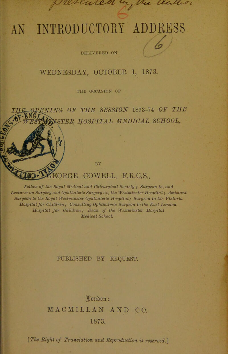 INTRODUCTORY DELIVERED ON ADDRESS WEDNESDAY, OCTOBER 1, 1873, THE OCCASION OF OF THE SESSION 1873-74 OF THE HOSPITAL MEDICAL SCHOOL, BY COWELL, F.R.C.S., Fellow of the Royal Medical and Chirurgical Society ; Surgeon to, and Lecturer on Surgery and Ophthalmic Surgery at, the Westminster Hospital; Assistant Surgeon to the Royal Westminster Ophthalmic Hospital; Surgeon to the Victoria Hospital for Children; Consulting Ophthalmic Surgeon to the East London Hospital for Children; Bean of the Westminster Hospital Medical School. PUBLISHED BY REQUEST. Jfflnbtm: MACMILLAN AND CO. 1873. [77k Right of Translation and Reproduction is reserved.]